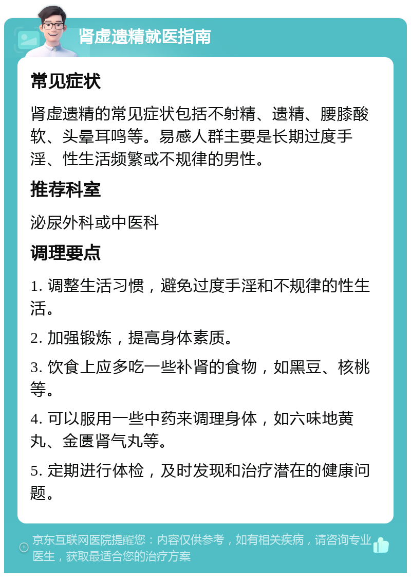 肾虚遗精就医指南 常见症状 肾虚遗精的常见症状包括不射精、遗精、腰膝酸软、头晕耳鸣等。易感人群主要是长期过度手淫、性生活频繁或不规律的男性。 推荐科室 泌尿外科或中医科 调理要点 1. 调整生活习惯，避免过度手淫和不规律的性生活。 2. 加强锻炼，提高身体素质。 3. 饮食上应多吃一些补肾的食物，如黑豆、核桃等。 4. 可以服用一些中药来调理身体，如六味地黄丸、金匮肾气丸等。 5. 定期进行体检，及时发现和治疗潜在的健康问题。