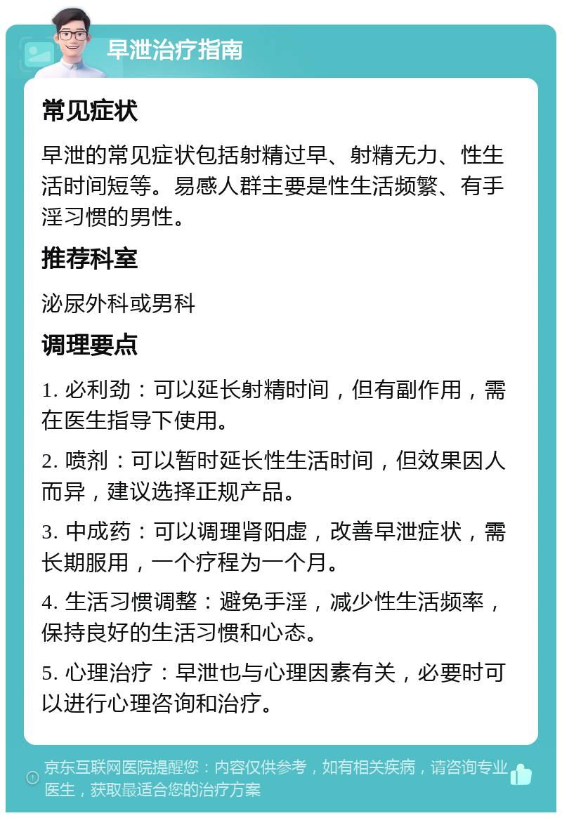 早泄治疗指南 常见症状 早泄的常见症状包括射精过早、射精无力、性生活时间短等。易感人群主要是性生活频繁、有手淫习惯的男性。 推荐科室 泌尿外科或男科 调理要点 1. 必利劲：可以延长射精时间，但有副作用，需在医生指导下使用。 2. 喷剂：可以暂时延长性生活时间，但效果因人而异，建议选择正规产品。 3. 中成药：可以调理肾阳虚，改善早泄症状，需长期服用，一个疗程为一个月。 4. 生活习惯调整：避免手淫，减少性生活频率，保持良好的生活习惯和心态。 5. 心理治疗：早泄也与心理因素有关，必要时可以进行心理咨询和治疗。