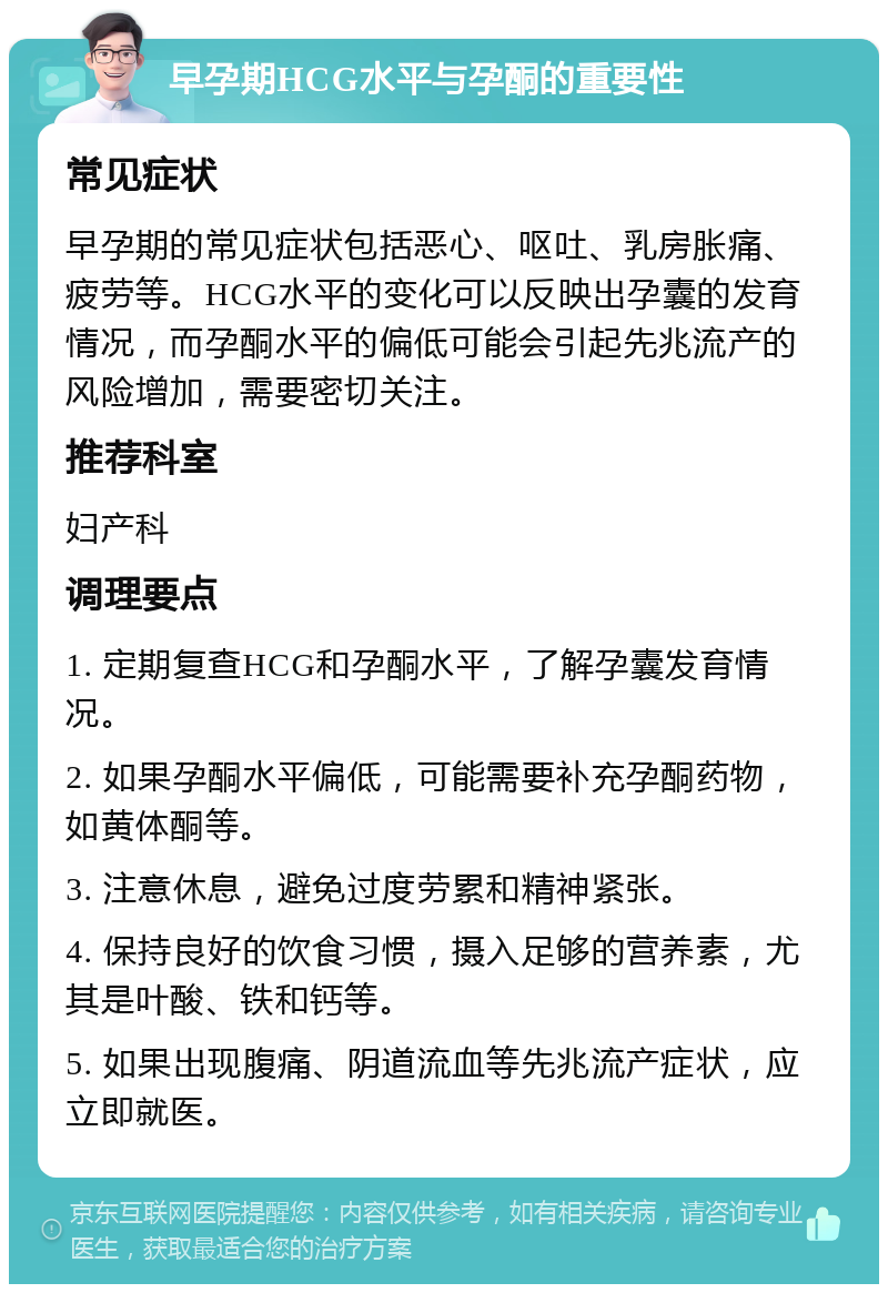 早孕期HCG水平与孕酮的重要性 常见症状 早孕期的常见症状包括恶心、呕吐、乳房胀痛、疲劳等。HCG水平的变化可以反映出孕囊的发育情况，而孕酮水平的偏低可能会引起先兆流产的风险增加，需要密切关注。 推荐科室 妇产科 调理要点 1. 定期复查HCG和孕酮水平，了解孕囊发育情况。 2. 如果孕酮水平偏低，可能需要补充孕酮药物，如黄体酮等。 3. 注意休息，避免过度劳累和精神紧张。 4. 保持良好的饮食习惯，摄入足够的营养素，尤其是叶酸、铁和钙等。 5. 如果出现腹痛、阴道流血等先兆流产症状，应立即就医。