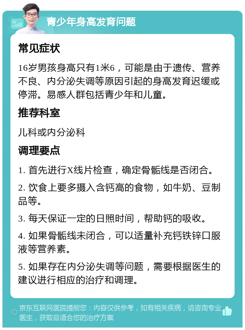 青少年身高发育问题 常见症状 16岁男孩身高只有1米6，可能是由于遗传、营养不良、内分泌失调等原因引起的身高发育迟缓或停滞。易感人群包括青少年和儿童。 推荐科室 儿科或内分泌科 调理要点 1. 首先进行X线片检查，确定骨骺线是否闭合。 2. 饮食上要多摄入含钙高的食物，如牛奶、豆制品等。 3. 每天保证一定的日照时间，帮助钙的吸收。 4. 如果骨骺线未闭合，可以适量补充钙铁锌口服液等营养素。 5. 如果存在内分泌失调等问题，需要根据医生的建议进行相应的治疗和调理。