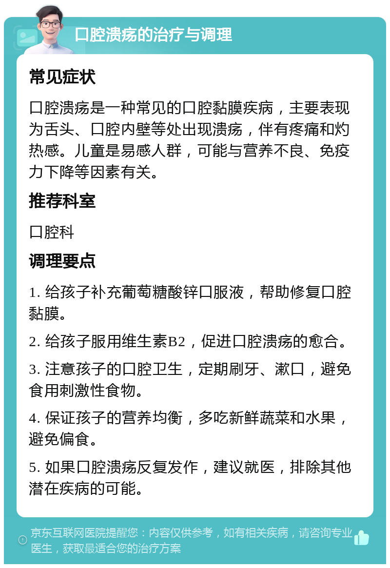 口腔溃疡的治疗与调理 常见症状 口腔溃疡是一种常见的口腔黏膜疾病，主要表现为舌头、口腔内壁等处出现溃疡，伴有疼痛和灼热感。儿童是易感人群，可能与营养不良、免疫力下降等因素有关。 推荐科室 口腔科 调理要点 1. 给孩子补充葡萄糖酸锌口服液，帮助修复口腔黏膜。 2. 给孩子服用维生素B2，促进口腔溃疡的愈合。 3. 注意孩子的口腔卫生，定期刷牙、漱口，避免食用刺激性食物。 4. 保证孩子的营养均衡，多吃新鲜蔬菜和水果，避免偏食。 5. 如果口腔溃疡反复发作，建议就医，排除其他潜在疾病的可能。