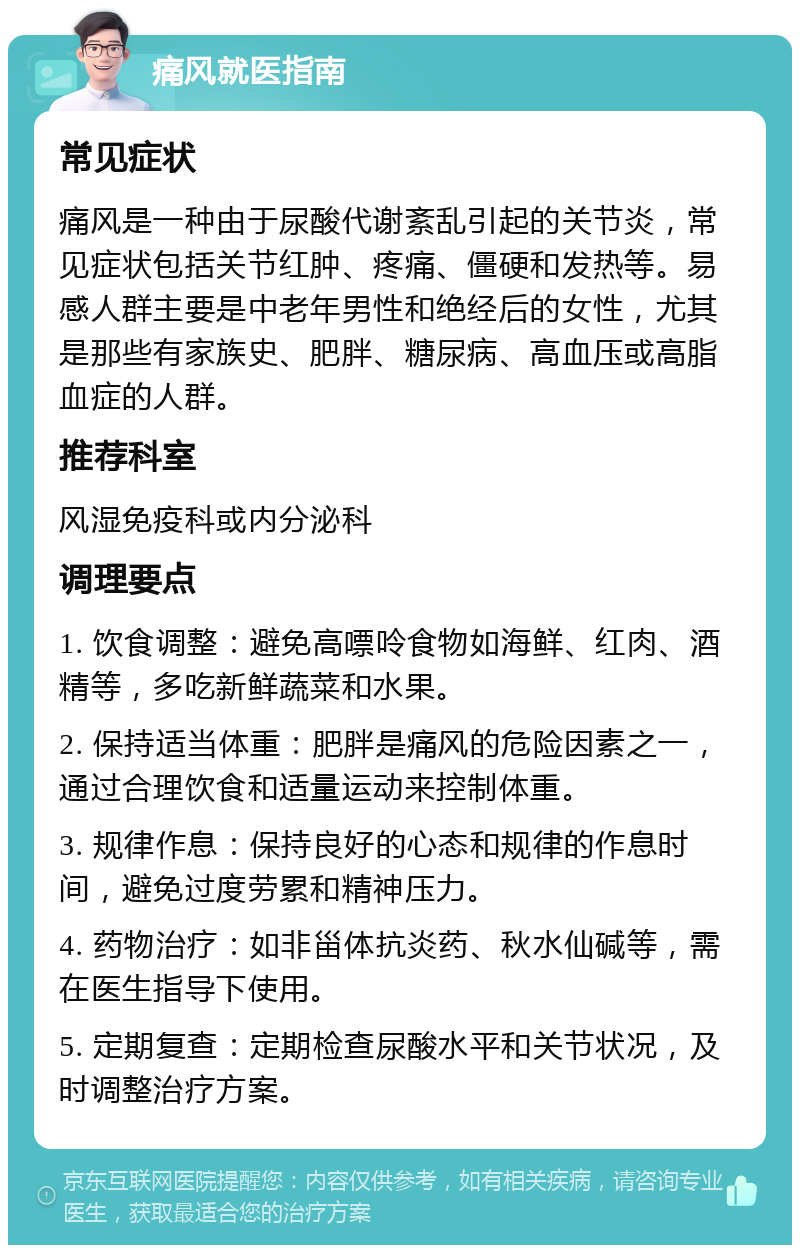 痛风就医指南 常见症状 痛风是一种由于尿酸代谢紊乱引起的关节炎，常见症状包括关节红肿、疼痛、僵硬和发热等。易感人群主要是中老年男性和绝经后的女性，尤其是那些有家族史、肥胖、糖尿病、高血压或高脂血症的人群。 推荐科室 风湿免疫科或内分泌科 调理要点 1. 饮食调整：避免高嘌呤食物如海鲜、红肉、酒精等，多吃新鲜蔬菜和水果。 2. 保持适当体重：肥胖是痛风的危险因素之一，通过合理饮食和适量运动来控制体重。 3. 规律作息：保持良好的心态和规律的作息时间，避免过度劳累和精神压力。 4. 药物治疗：如非甾体抗炎药、秋水仙碱等，需在医生指导下使用。 5. 定期复查：定期检查尿酸水平和关节状况，及时调整治疗方案。