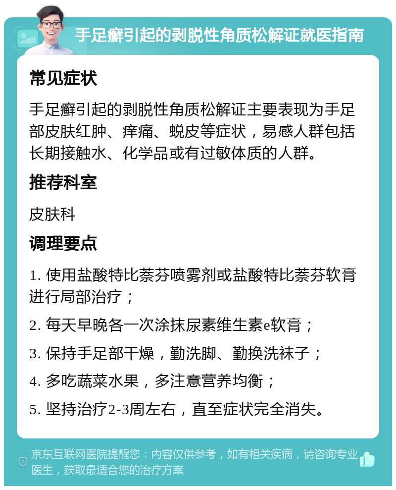 手足癣引起的剥脱性角质松解证就医指南 常见症状 手足癣引起的剥脱性角质松解证主要表现为手足部皮肤红肿、痒痛、蜕皮等症状，易感人群包括长期接触水、化学品或有过敏体质的人群。 推荐科室 皮肤科 调理要点 1. 使用盐酸特比萘芬喷雾剂或盐酸特比萘芬软膏进行局部治疗； 2. 每天早晚各一次涂抹尿素维生素e软膏； 3. 保持手足部干燥，勤洗脚、勤换洗袜子； 4. 多吃蔬菜水果，多注意营养均衡； 5. 坚持治疗2-3周左右，直至症状完全消失。