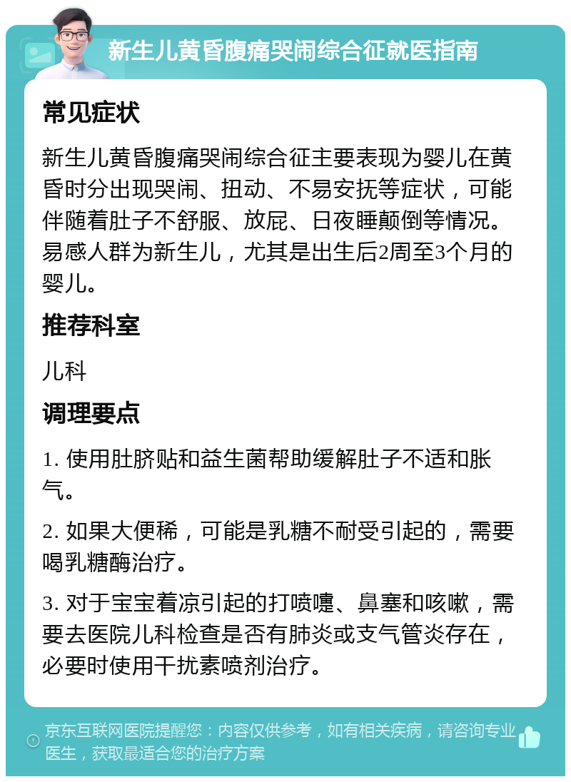 新生儿黄昏腹痛哭闹综合征就医指南 常见症状 新生儿黄昏腹痛哭闹综合征主要表现为婴儿在黄昏时分出现哭闹、扭动、不易安抚等症状，可能伴随着肚子不舒服、放屁、日夜睡颠倒等情况。易感人群为新生儿，尤其是出生后2周至3个月的婴儿。 推荐科室 儿科 调理要点 1. 使用肚脐贴和益生菌帮助缓解肚子不适和胀气。 2. 如果大便稀，可能是乳糖不耐受引起的，需要喝乳糖酶治疗。 3. 对于宝宝着凉引起的打喷嚏、鼻塞和咳嗽，需要去医院儿科检查是否有肺炎或支气管炎存在，必要时使用干扰素喷剂治疗。