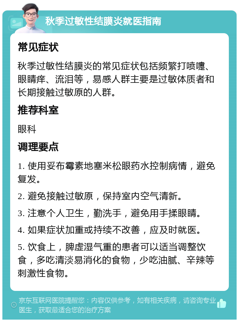 秋季过敏性结膜炎就医指南 常见症状 秋季过敏性结膜炎的常见症状包括频繁打喷嚏、眼睛痒、流泪等，易感人群主要是过敏体质者和长期接触过敏原的人群。 推荐科室 眼科 调理要点 1. 使用妥布霉素地塞米松眼药水控制病情，避免复发。 2. 避免接触过敏原，保持室内空气清新。 3. 注意个人卫生，勤洗手，避免用手揉眼睛。 4. 如果症状加重或持续不改善，应及时就医。 5. 饮食上，脾虚湿气重的患者可以适当调整饮食，多吃清淡易消化的食物，少吃油腻、辛辣等刺激性食物。