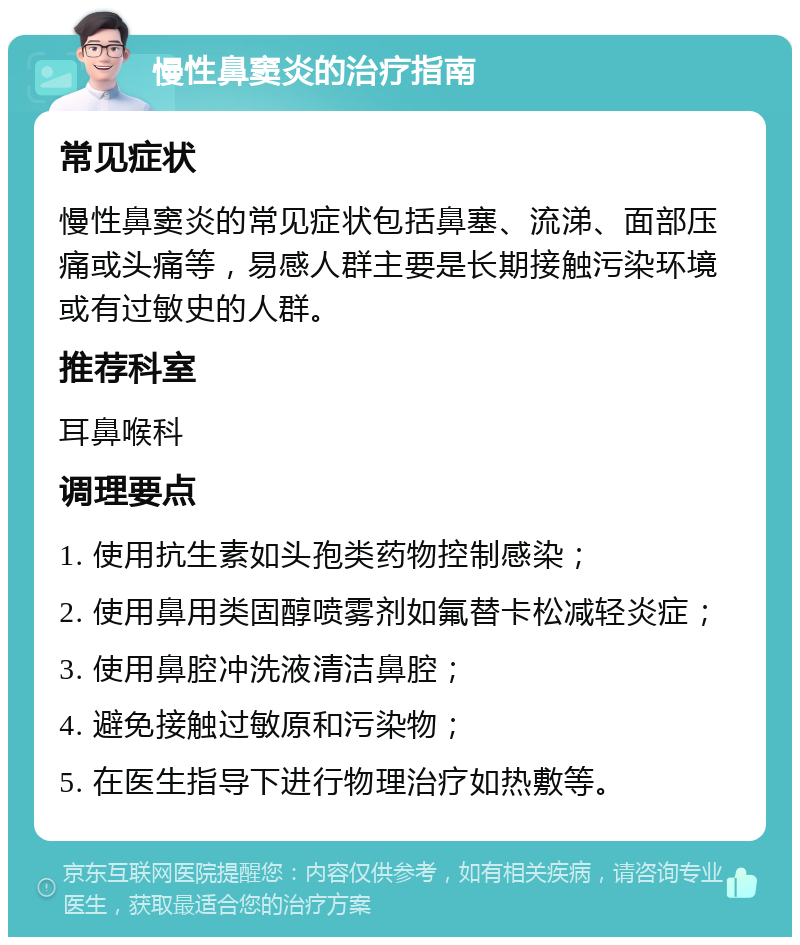 慢性鼻窦炎的治疗指南 常见症状 慢性鼻窦炎的常见症状包括鼻塞、流涕、面部压痛或头痛等，易感人群主要是长期接触污染环境或有过敏史的人群。 推荐科室 耳鼻喉科 调理要点 1. 使用抗生素如头孢类药物控制感染； 2. 使用鼻用类固醇喷雾剂如氟替卡松减轻炎症； 3. 使用鼻腔冲洗液清洁鼻腔； 4. 避免接触过敏原和污染物； 5. 在医生指导下进行物理治疗如热敷等。