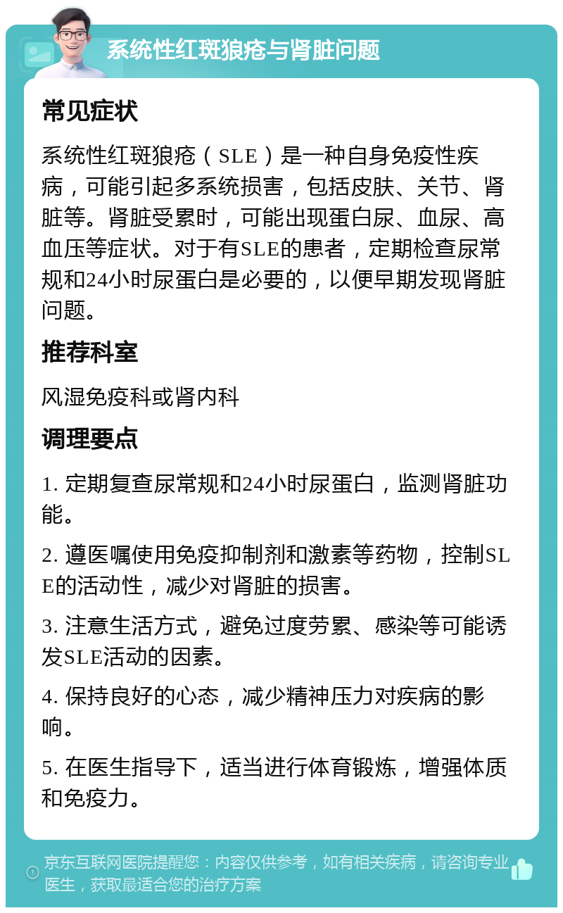 系统性红斑狼疮与肾脏问题 常见症状 系统性红斑狼疮（SLE）是一种自身免疫性疾病，可能引起多系统损害，包括皮肤、关节、肾脏等。肾脏受累时，可能出现蛋白尿、血尿、高血压等症状。对于有SLE的患者，定期检查尿常规和24小时尿蛋白是必要的，以便早期发现肾脏问题。 推荐科室 风湿免疫科或肾内科 调理要点 1. 定期复查尿常规和24小时尿蛋白，监测肾脏功能。 2. 遵医嘱使用免疫抑制剂和激素等药物，控制SLE的活动性，减少对肾脏的损害。 3. 注意生活方式，避免过度劳累、感染等可能诱发SLE活动的因素。 4. 保持良好的心态，减少精神压力对疾病的影响。 5. 在医生指导下，适当进行体育锻炼，增强体质和免疫力。