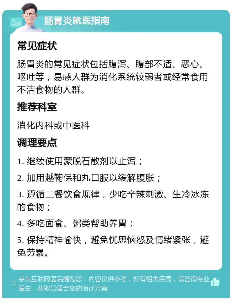 肠胃炎就医指南 常见症状 肠胃炎的常见症状包括腹泻、腹部不适、恶心、呕吐等，易感人群为消化系统较弱者或经常食用不洁食物的人群。 推荐科室 消化内科或中医科 调理要点 1. 继续使用蒙脱石散剂以止泻； 2. 加用越鞠保和丸口服以缓解腹胀； 3. 遵循三餐饮食规律，少吃辛辣刺激、生冷冰冻的食物； 4. 多吃面食、粥类帮助养胃； 5. 保持精神愉快，避免忧思恼怒及情绪紧张，避免劳累。