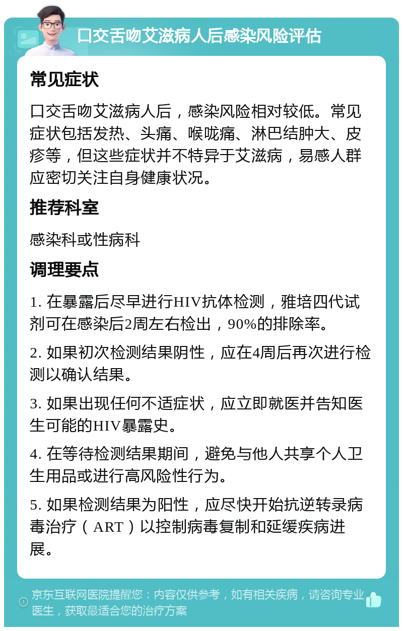 口交舌吻艾滋病人后感染风险评估 常见症状 口交舌吻艾滋病人后，感染风险相对较低。常见症状包括发热、头痛、喉咙痛、淋巴结肿大、皮疹等，但这些症状并不特异于艾滋病，易感人群应密切关注自身健康状况。 推荐科室 感染科或性病科 调理要点 1. 在暴露后尽早进行HIV抗体检测，雅培四代试剂可在感染后2周左右检出，90%的排除率。 2. 如果初次检测结果阴性，应在4周后再次进行检测以确认结果。 3. 如果出现任何不适症状，应立即就医并告知医生可能的HIV暴露史。 4. 在等待检测结果期间，避免与他人共享个人卫生用品或进行高风险性行为。 5. 如果检测结果为阳性，应尽快开始抗逆转录病毒治疗（ART）以控制病毒复制和延缓疾病进展。