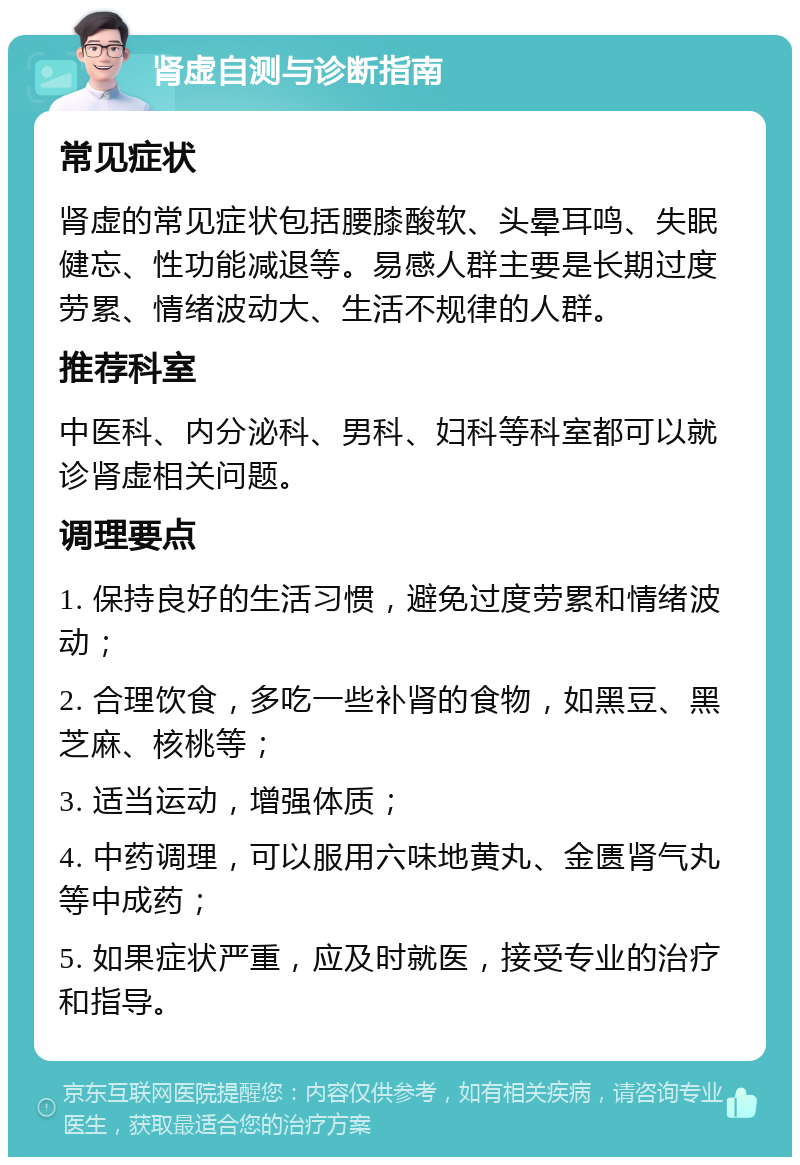 肾虚自测与诊断指南 常见症状 肾虚的常见症状包括腰膝酸软、头晕耳鸣、失眠健忘、性功能减退等。易感人群主要是长期过度劳累、情绪波动大、生活不规律的人群。 推荐科室 中医科、内分泌科、男科、妇科等科室都可以就诊肾虚相关问题。 调理要点 1. 保持良好的生活习惯，避免过度劳累和情绪波动； 2. 合理饮食，多吃一些补肾的食物，如黑豆、黑芝麻、核桃等； 3. 适当运动，增强体质； 4. 中药调理，可以服用六味地黄丸、金匮肾气丸等中成药； 5. 如果症状严重，应及时就医，接受专业的治疗和指导。