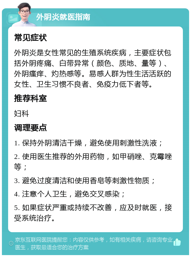 外阴炎就医指南 常见症状 外阴炎是女性常见的生殖系统疾病，主要症状包括外阴疼痛、白带异常（颜色、质地、量等）、外阴瘙痒、灼热感等。易感人群为性生活活跃的女性、卫生习惯不良者、免疫力低下者等。 推荐科室 妇科 调理要点 1. 保持外阴清洁干燥，避免使用刺激性洗液； 2. 使用医生推荐的外用药物，如甲硝唑、克霉唑等； 3. 避免过度清洁和使用香皂等刺激性物质； 4. 注意个人卫生，避免交叉感染； 5. 如果症状严重或持续不改善，应及时就医，接受系统治疗。