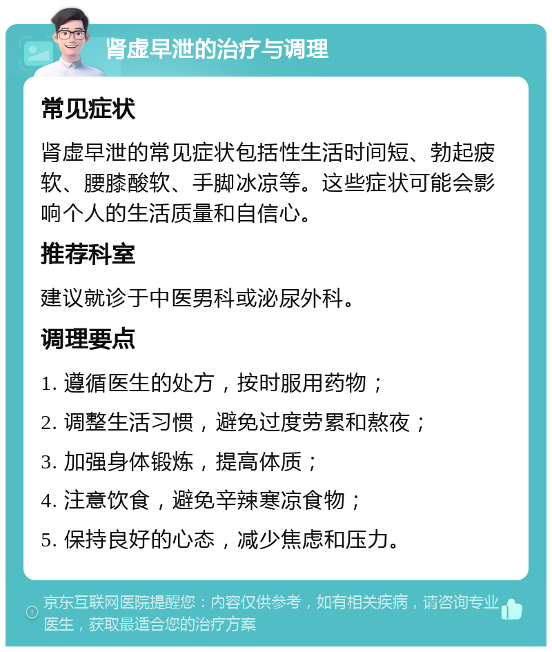 肾虚早泄的治疗与调理 常见症状 肾虚早泄的常见症状包括性生活时间短、勃起疲软、腰膝酸软、手脚冰凉等。这些症状可能会影响个人的生活质量和自信心。 推荐科室 建议就诊于中医男科或泌尿外科。 调理要点 1. 遵循医生的处方，按时服用药物； 2. 调整生活习惯，避免过度劳累和熬夜； 3. 加强身体锻炼，提高体质； 4. 注意饮食，避免辛辣寒凉食物； 5. 保持良好的心态，减少焦虑和压力。