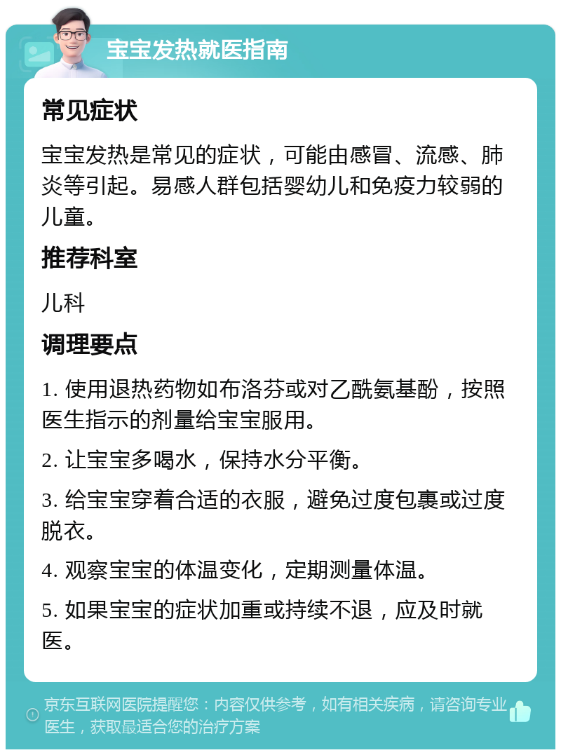 宝宝发热就医指南 常见症状 宝宝发热是常见的症状，可能由感冒、流感、肺炎等引起。易感人群包括婴幼儿和免疫力较弱的儿童。 推荐科室 儿科 调理要点 1. 使用退热药物如布洛芬或对乙酰氨基酚，按照医生指示的剂量给宝宝服用。 2. 让宝宝多喝水，保持水分平衡。 3. 给宝宝穿着合适的衣服，避免过度包裹或过度脱衣。 4. 观察宝宝的体温变化，定期测量体温。 5. 如果宝宝的症状加重或持续不退，应及时就医。