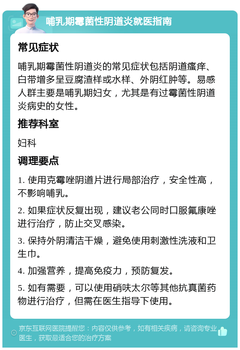 哺乳期霉菌性阴道炎就医指南 常见症状 哺乳期霉菌性阴道炎的常见症状包括阴道瘙痒、白带增多呈豆腐渣样或水样、外阴红肿等。易感人群主要是哺乳期妇女，尤其是有过霉菌性阴道炎病史的女性。 推荐科室 妇科 调理要点 1. 使用克霉唑阴道片进行局部治疗，安全性高，不影响哺乳。 2. 如果症状反复出现，建议老公同时口服氟康唑进行治疗，防止交叉感染。 3. 保持外阴清洁干燥，避免使用刺激性洗液和卫生巾。 4. 加强营养，提高免疫力，预防复发。 5. 如有需要，可以使用硝呋太尔等其他抗真菌药物进行治疗，但需在医生指导下使用。