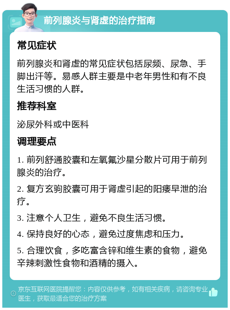 前列腺炎与肾虚的治疗指南 常见症状 前列腺炎和肾虚的常见症状包括尿频、尿急、手脚出汗等。易感人群主要是中老年男性和有不良生活习惯的人群。 推荐科室 泌尿外科或中医科 调理要点 1. 前列舒通胶囊和左氧氟沙星分散片可用于前列腺炎的治疗。 2. 复方玄驹胶囊可用于肾虚引起的阳痿早泄的治疗。 3. 注意个人卫生，避免不良生活习惯。 4. 保持良好的心态，避免过度焦虑和压力。 5. 合理饮食，多吃富含锌和维生素的食物，避免辛辣刺激性食物和酒精的摄入。