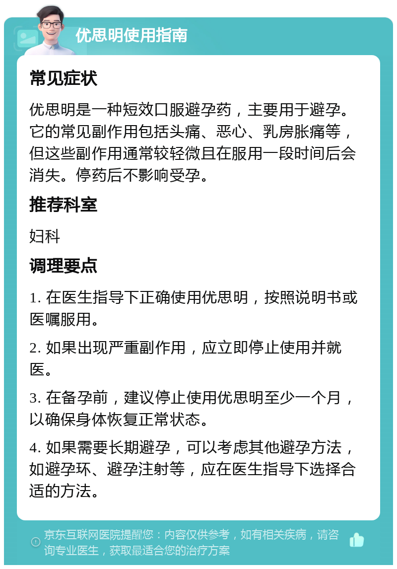 优思明使用指南 常见症状 优思明是一种短效口服避孕药，主要用于避孕。它的常见副作用包括头痛、恶心、乳房胀痛等，但这些副作用通常较轻微且在服用一段时间后会消失。停药后不影响受孕。 推荐科室 妇科 调理要点 1. 在医生指导下正确使用优思明，按照说明书或医嘱服用。 2. 如果出现严重副作用，应立即停止使用并就医。 3. 在备孕前，建议停止使用优思明至少一个月，以确保身体恢复正常状态。 4. 如果需要长期避孕，可以考虑其他避孕方法，如避孕环、避孕注射等，应在医生指导下选择合适的方法。