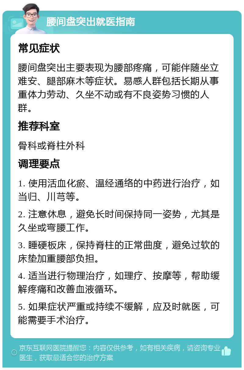 腰间盘突出就医指南 常见症状 腰间盘突出主要表现为腰部疼痛，可能伴随坐立难安、腿部麻木等症状。易感人群包括长期从事重体力劳动、久坐不动或有不良姿势习惯的人群。 推荐科室 骨科或脊柱外科 调理要点 1. 使用活血化瘀、温经通络的中药进行治疗，如当归、川芎等。 2. 注意休息，避免长时间保持同一姿势，尤其是久坐或弯腰工作。 3. 睡硬板床，保持脊柱的正常曲度，避免过软的床垫加重腰部负担。 4. 适当进行物理治疗，如理疗、按摩等，帮助缓解疼痛和改善血液循环。 5. 如果症状严重或持续不缓解，应及时就医，可能需要手术治疗。