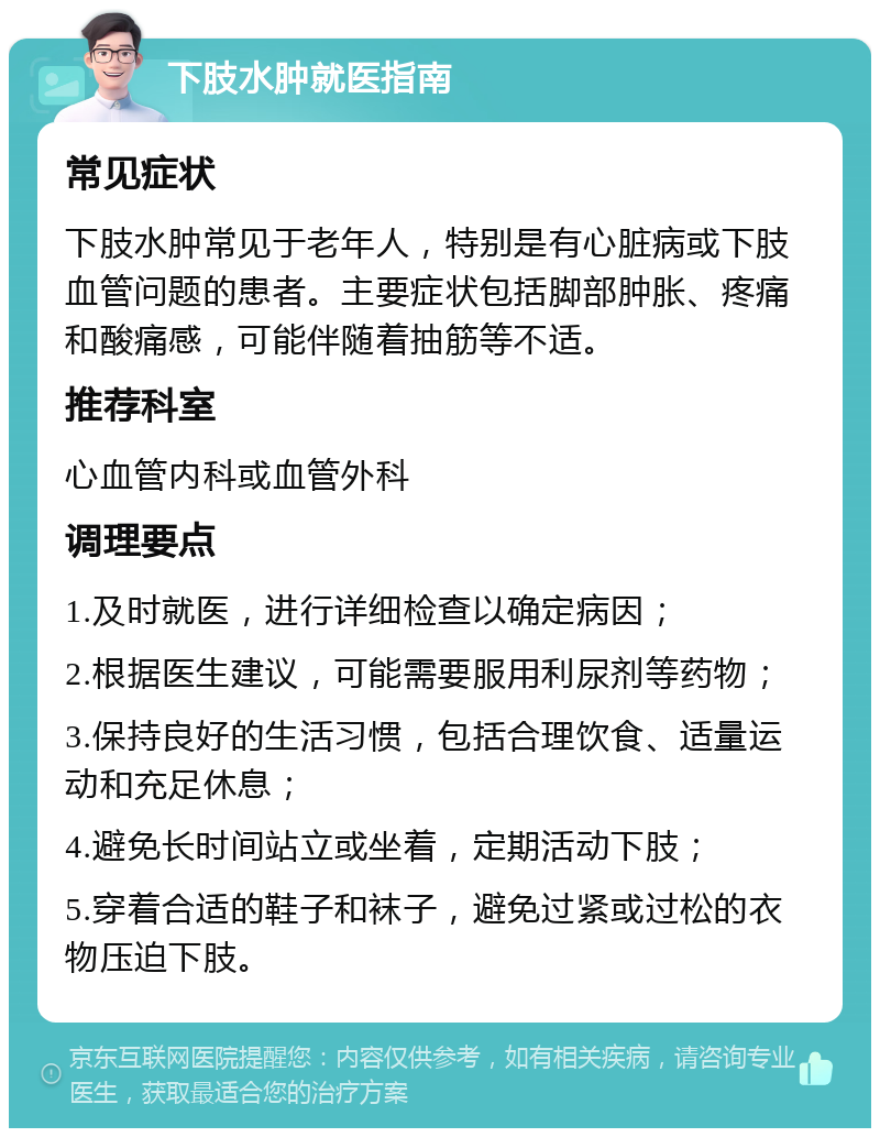 下肢水肿就医指南 常见症状 下肢水肿常见于老年人，特别是有心脏病或下肢血管问题的患者。主要症状包括脚部肿胀、疼痛和酸痛感，可能伴随着抽筋等不适。 推荐科室 心血管内科或血管外科 调理要点 1.及时就医，进行详细检查以确定病因； 2.根据医生建议，可能需要服用利尿剂等药物； 3.保持良好的生活习惯，包括合理饮食、适量运动和充足休息； 4.避免长时间站立或坐着，定期活动下肢； 5.穿着合适的鞋子和袜子，避免过紧或过松的衣物压迫下肢。