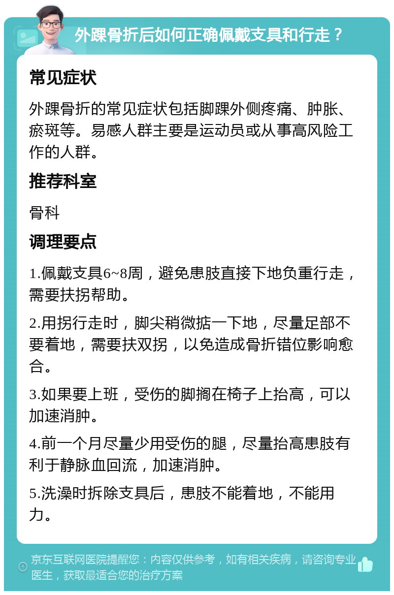 外踝骨折后如何正确佩戴支具和行走？ 常见症状 外踝骨折的常见症状包括脚踝外侧疼痛、肿胀、瘀斑等。易感人群主要是运动员或从事高风险工作的人群。 推荐科室 骨科 调理要点 1.佩戴支具6~8周，避免患肢直接下地负重行走，需要扶拐帮助。 2.用拐行走时，脚尖稍微掂一下地，尽量足部不要着地，需要扶双拐，以免造成骨折错位影响愈合。 3.如果要上班，受伤的脚搁在椅子上抬高，可以加速消肿。 4.前一个月尽量少用受伤的腿，尽量抬高患肢有利于静脉血回流，加速消肿。 5.洗澡时拆除支具后，患肢不能着地，不能用力。