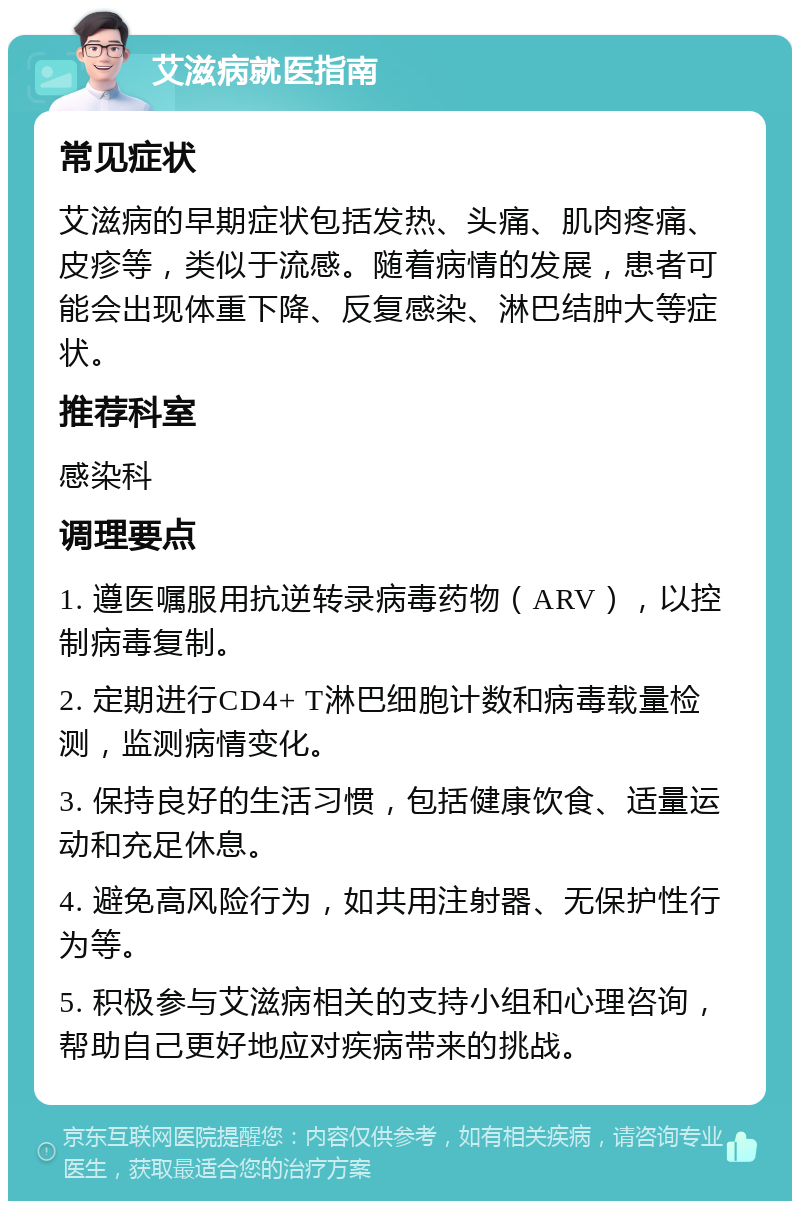 艾滋病就医指南 常见症状 艾滋病的早期症状包括发热、头痛、肌肉疼痛、皮疹等，类似于流感。随着病情的发展，患者可能会出现体重下降、反复感染、淋巴结肿大等症状。 推荐科室 感染科 调理要点 1. 遵医嘱服用抗逆转录病毒药物（ARV），以控制病毒复制。 2. 定期进行CD4+ T淋巴细胞计数和病毒载量检测，监测病情变化。 3. 保持良好的生活习惯，包括健康饮食、适量运动和充足休息。 4. 避免高风险行为，如共用注射器、无保护性行为等。 5. 积极参与艾滋病相关的支持小组和心理咨询，帮助自己更好地应对疾病带来的挑战。