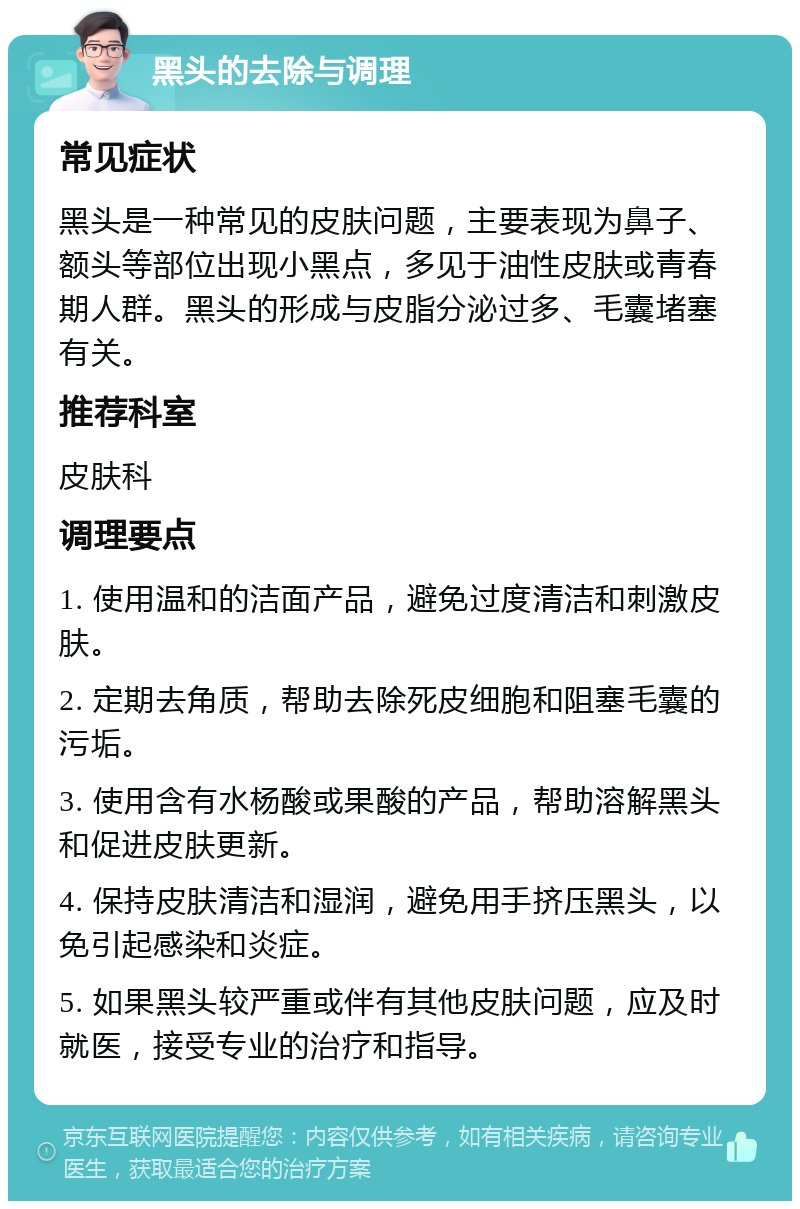 黑头的去除与调理 常见症状 黑头是一种常见的皮肤问题，主要表现为鼻子、额头等部位出现小黑点，多见于油性皮肤或青春期人群。黑头的形成与皮脂分泌过多、毛囊堵塞有关。 推荐科室 皮肤科 调理要点 1. 使用温和的洁面产品，避免过度清洁和刺激皮肤。 2. 定期去角质，帮助去除死皮细胞和阻塞毛囊的污垢。 3. 使用含有水杨酸或果酸的产品，帮助溶解黑头和促进皮肤更新。 4. 保持皮肤清洁和湿润，避免用手挤压黑头，以免引起感染和炎症。 5. 如果黑头较严重或伴有其他皮肤问题，应及时就医，接受专业的治疗和指导。