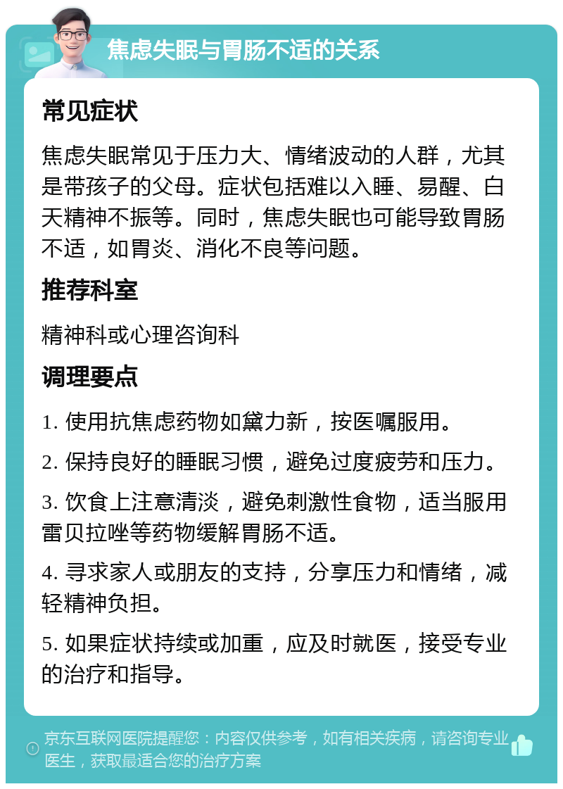 焦虑失眠与胃肠不适的关系 常见症状 焦虑失眠常见于压力大、情绪波动的人群，尤其是带孩子的父母。症状包括难以入睡、易醒、白天精神不振等。同时，焦虑失眠也可能导致胃肠不适，如胃炎、消化不良等问题。 推荐科室 精神科或心理咨询科 调理要点 1. 使用抗焦虑药物如黛力新，按医嘱服用。 2. 保持良好的睡眠习惯，避免过度疲劳和压力。 3. 饮食上注意清淡，避免刺激性食物，适当服用雷贝拉唑等药物缓解胃肠不适。 4. 寻求家人或朋友的支持，分享压力和情绪，减轻精神负担。 5. 如果症状持续或加重，应及时就医，接受专业的治疗和指导。