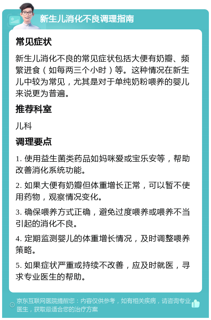 新生儿消化不良调理指南 常见症状 新生儿消化不良的常见症状包括大便有奶瓣、频繁进食（如每两三个小时）等。这种情况在新生儿中较为常见，尤其是对于单纯奶粉喂养的婴儿来说更为普遍。 推荐科室 儿科 调理要点 1. 使用益生菌类药品如妈咪爱或宝乐安等，帮助改善消化系统功能。 2. 如果大便有奶瓣但体重增长正常，可以暂不使用药物，观察情况变化。 3. 确保喂养方式正确，避免过度喂养或喂养不当引起的消化不良。 4. 定期监测婴儿的体重增长情况，及时调整喂养策略。 5. 如果症状严重或持续不改善，应及时就医，寻求专业医生的帮助。