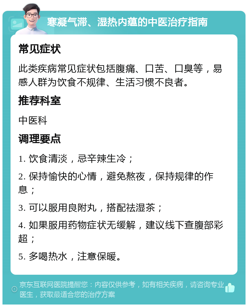 寒凝气滞、湿热内蕴的中医治疗指南 常见症状 此类疾病常见症状包括腹痛、口苦、口臭等，易感人群为饮食不规律、生活习惯不良者。 推荐科室 中医科 调理要点 1. 饮食清淡，忌辛辣生冷； 2. 保持愉快的心情，避免熬夜，保持规律的作息； 3. 可以服用良附丸，搭配祛湿茶； 4. 如果服用药物症状无缓解，建议线下查腹部彩超； 5. 多喝热水，注意保暖。