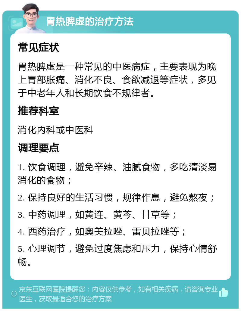 胃热脾虚的治疗方法 常见症状 胃热脾虚是一种常见的中医病症，主要表现为晚上胃部胀痛、消化不良、食欲减退等症状，多见于中老年人和长期饮食不规律者。 推荐科室 消化内科或中医科 调理要点 1. 饮食调理，避免辛辣、油腻食物，多吃清淡易消化的食物； 2. 保持良好的生活习惯，规律作息，避免熬夜； 3. 中药调理，如黄连、黄芩、甘草等； 4. 西药治疗，如奥美拉唑、雷贝拉唑等； 5. 心理调节，避免过度焦虑和压力，保持心情舒畅。