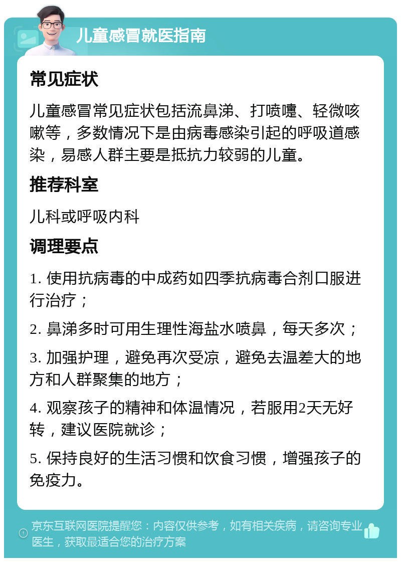 儿童感冒就医指南 常见症状 儿童感冒常见症状包括流鼻涕、打喷嚏、轻微咳嗽等，多数情况下是由病毒感染引起的呼吸道感染，易感人群主要是抵抗力较弱的儿童。 推荐科室 儿科或呼吸内科 调理要点 1. 使用抗病毒的中成药如四季抗病毒合剂口服进行治疗； 2. 鼻涕多时可用生理性海盐水喷鼻，每天多次； 3. 加强护理，避免再次受凉，避免去温差大的地方和人群聚集的地方； 4. 观察孩子的精神和体温情况，若服用2天无好转，建议医院就诊； 5. 保持良好的生活习惯和饮食习惯，增强孩子的免疫力。