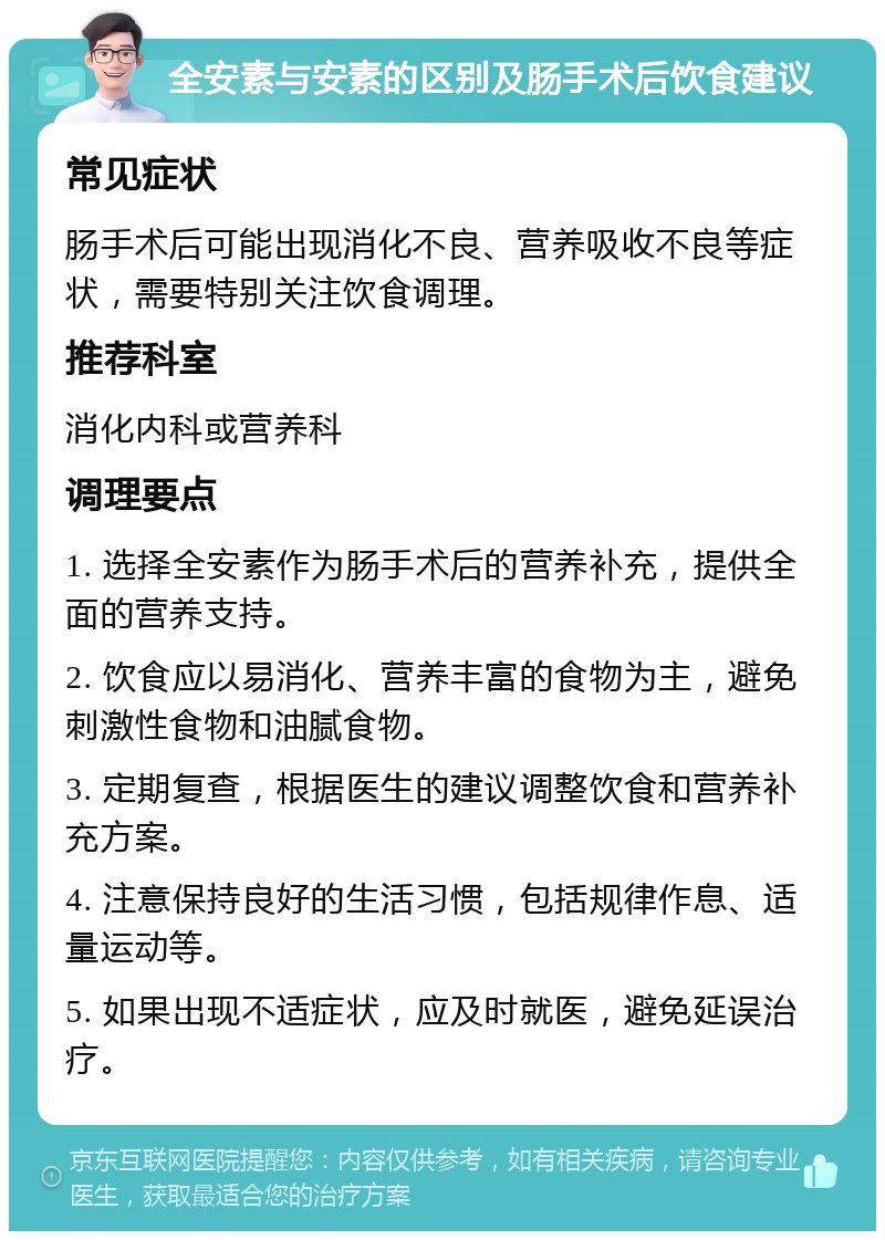 全安素与安素的区别及肠手术后饮食建议 常见症状 肠手术后可能出现消化不良、营养吸收不良等症状，需要特别关注饮食调理。 推荐科室 消化内科或营养科 调理要点 1. 选择全安素作为肠手术后的营养补充，提供全面的营养支持。 2. 饮食应以易消化、营养丰富的食物为主，避免刺激性食物和油腻食物。 3. 定期复查，根据医生的建议调整饮食和营养补充方案。 4. 注意保持良好的生活习惯，包括规律作息、适量运动等。 5. 如果出现不适症状，应及时就医，避免延误治疗。