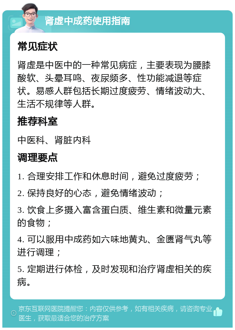 肾虚中成药使用指南 常见症状 肾虚是中医中的一种常见病症，主要表现为腰膝酸软、头晕耳鸣、夜尿频多、性功能减退等症状。易感人群包括长期过度疲劳、情绪波动大、生活不规律等人群。 推荐科室 中医科、肾脏内科 调理要点 1. 合理安排工作和休息时间，避免过度疲劳； 2. 保持良好的心态，避免情绪波动； 3. 饮食上多摄入富含蛋白质、维生素和微量元素的食物； 4. 可以服用中成药如六味地黄丸、金匮肾气丸等进行调理； 5. 定期进行体检，及时发现和治疗肾虚相关的疾病。