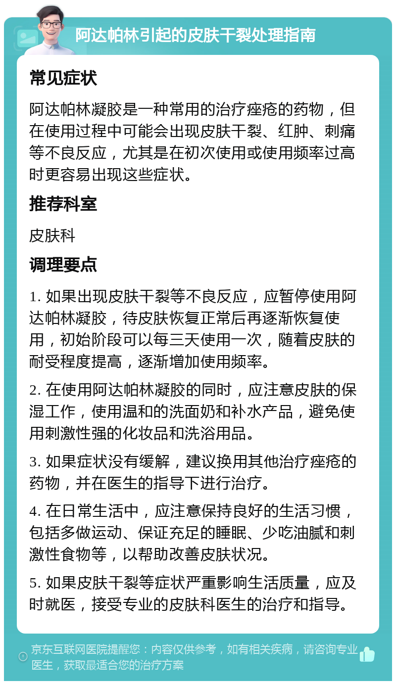 阿达帕林引起的皮肤干裂处理指南 常见症状 阿达帕林凝胶是一种常用的治疗痤疮的药物，但在使用过程中可能会出现皮肤干裂、红肿、刺痛等不良反应，尤其是在初次使用或使用频率过高时更容易出现这些症状。 推荐科室 皮肤科 调理要点 1. 如果出现皮肤干裂等不良反应，应暂停使用阿达帕林凝胶，待皮肤恢复正常后再逐渐恢复使用，初始阶段可以每三天使用一次，随着皮肤的耐受程度提高，逐渐增加使用频率。 2. 在使用阿达帕林凝胶的同时，应注意皮肤的保湿工作，使用温和的洗面奶和补水产品，避免使用刺激性强的化妆品和洗浴用品。 3. 如果症状没有缓解，建议换用其他治疗痤疮的药物，并在医生的指导下进行治疗。 4. 在日常生活中，应注意保持良好的生活习惯，包括多做运动、保证充足的睡眠、少吃油腻和刺激性食物等，以帮助改善皮肤状况。 5. 如果皮肤干裂等症状严重影响生活质量，应及时就医，接受专业的皮肤科医生的治疗和指导。