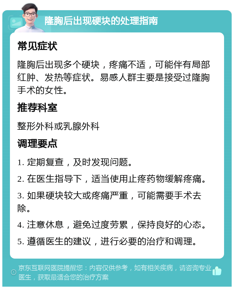 隆胸后出现硬块的处理指南 常见症状 隆胸后出现多个硬块，疼痛不适，可能伴有局部红肿、发热等症状。易感人群主要是接受过隆胸手术的女性。 推荐科室 整形外科或乳腺外科 调理要点 1. 定期复查，及时发现问题。 2. 在医生指导下，适当使用止疼药物缓解疼痛。 3. 如果硬块较大或疼痛严重，可能需要手术去除。 4. 注意休息，避免过度劳累，保持良好的心态。 5. 遵循医生的建议，进行必要的治疗和调理。