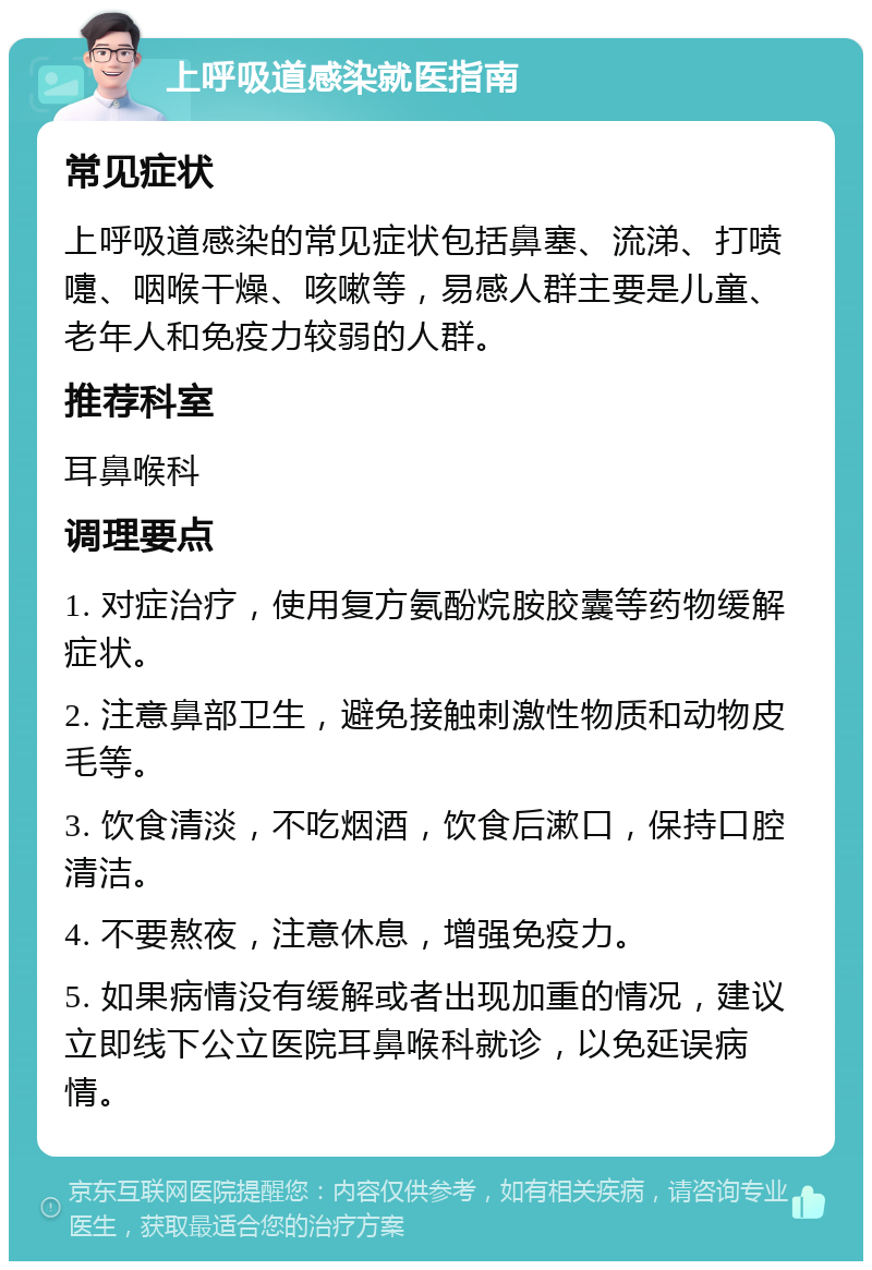 上呼吸道感染就医指南 常见症状 上呼吸道感染的常见症状包括鼻塞、流涕、打喷嚏、咽喉干燥、咳嗽等，易感人群主要是儿童、老年人和免疫力较弱的人群。 推荐科室 耳鼻喉科 调理要点 1. 对症治疗，使用复方氨酚烷胺胶囊等药物缓解症状。 2. 注意鼻部卫生，避免接触刺激性物质和动物皮毛等。 3. 饮食清淡，不吃烟酒，饮食后漱口，保持口腔清洁。 4. 不要熬夜，注意休息，增强免疫力。 5. 如果病情没有缓解或者出现加重的情况，建议立即线下公立医院耳鼻喉科就诊，以免延误病情。