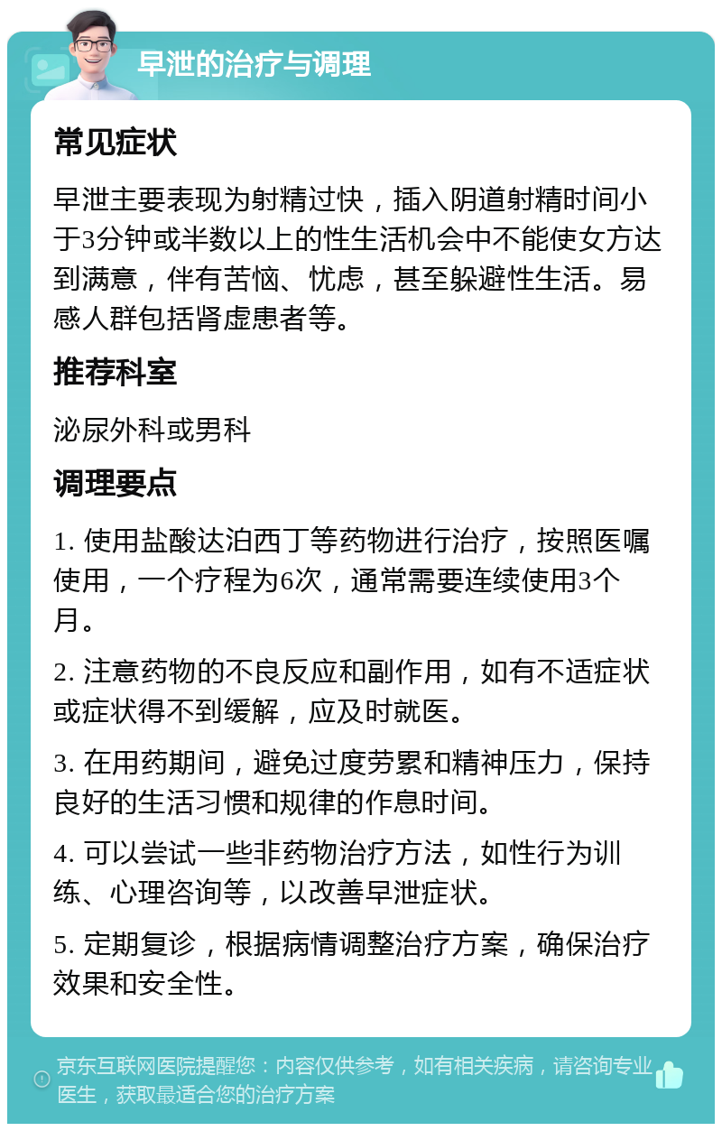 早泄的治疗与调理 常见症状 早泄主要表现为射精过快，插入阴道射精时间小于3分钟或半数以上的性生活机会中不能使女方达到满意，伴有苦恼、忧虑，甚至躲避性生活。易感人群包括肾虚患者等。 推荐科室 泌尿外科或男科 调理要点 1. 使用盐酸达泊西丁等药物进行治疗，按照医嘱使用，一个疗程为6次，通常需要连续使用3个月。 2. 注意药物的不良反应和副作用，如有不适症状或症状得不到缓解，应及时就医。 3. 在用药期间，避免过度劳累和精神压力，保持良好的生活习惯和规律的作息时间。 4. 可以尝试一些非药物治疗方法，如性行为训练、心理咨询等，以改善早泄症状。 5. 定期复诊，根据病情调整治疗方案，确保治疗效果和安全性。