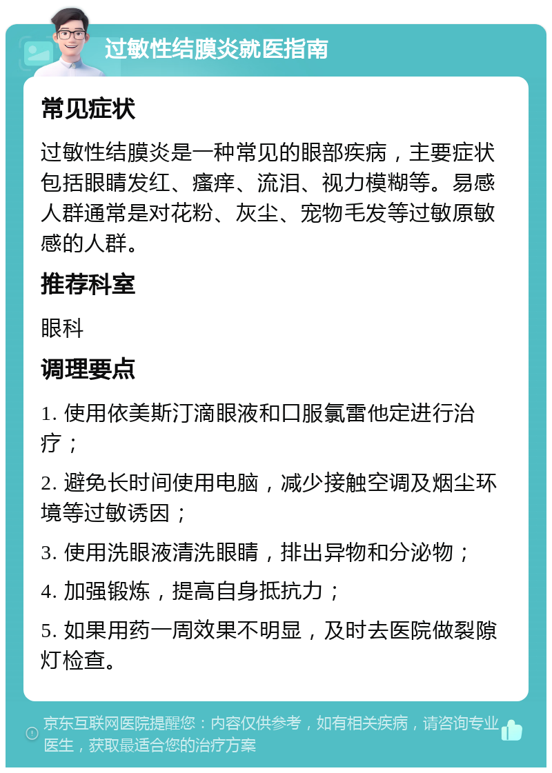 过敏性结膜炎就医指南 常见症状 过敏性结膜炎是一种常见的眼部疾病，主要症状包括眼睛发红、瘙痒、流泪、视力模糊等。易感人群通常是对花粉、灰尘、宠物毛发等过敏原敏感的人群。 推荐科室 眼科 调理要点 1. 使用依美斯汀滴眼液和口服氯雷他定进行治疗； 2. 避免长时间使用电脑，减少接触空调及烟尘环境等过敏诱因； 3. 使用洗眼液清洗眼睛，排出异物和分泌物； 4. 加强锻炼，提高自身抵抗力； 5. 如果用药一周效果不明显，及时去医院做裂隙灯检查。