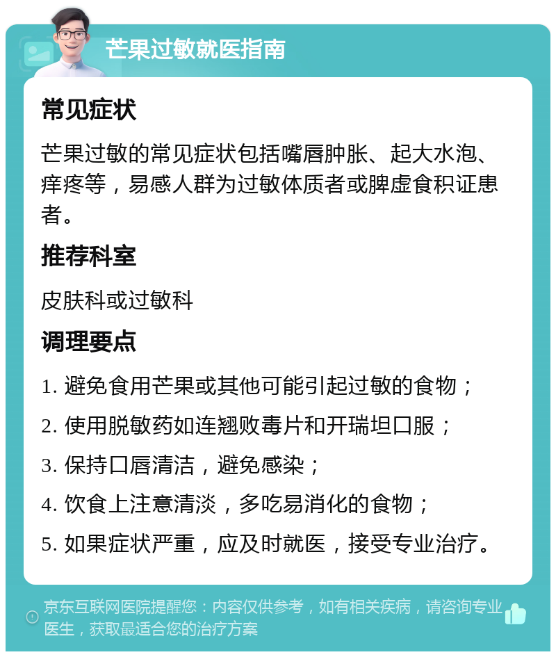 芒果过敏就医指南 常见症状 芒果过敏的常见症状包括嘴唇肿胀、起大水泡、痒疼等，易感人群为过敏体质者或脾虚食积证患者。 推荐科室 皮肤科或过敏科 调理要点 1. 避免食用芒果或其他可能引起过敏的食物； 2. 使用脱敏药如连翘败毒片和开瑞坦口服； 3. 保持口唇清洁，避免感染； 4. 饮食上注意清淡，多吃易消化的食物； 5. 如果症状严重，应及时就医，接受专业治疗。