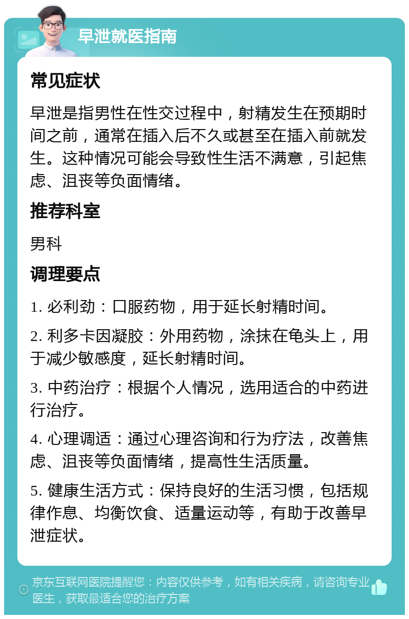 早泄就医指南 常见症状 早泄是指男性在性交过程中，射精发生在预期时间之前，通常在插入后不久或甚至在插入前就发生。这种情况可能会导致性生活不满意，引起焦虑、沮丧等负面情绪。 推荐科室 男科 调理要点 1. 必利劲：口服药物，用于延长射精时间。 2. 利多卡因凝胶：外用药物，涂抹在龟头上，用于减少敏感度，延长射精时间。 3. 中药治疗：根据个人情况，选用适合的中药进行治疗。 4. 心理调适：通过心理咨询和行为疗法，改善焦虑、沮丧等负面情绪，提高性生活质量。 5. 健康生活方式：保持良好的生活习惯，包括规律作息、均衡饮食、适量运动等，有助于改善早泄症状。