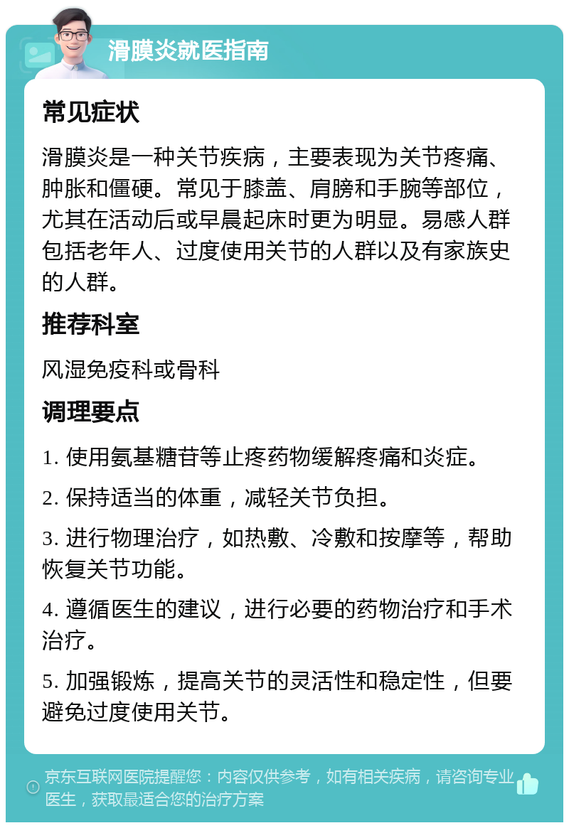 滑膜炎就医指南 常见症状 滑膜炎是一种关节疾病，主要表现为关节疼痛、肿胀和僵硬。常见于膝盖、肩膀和手腕等部位，尤其在活动后或早晨起床时更为明显。易感人群包括老年人、过度使用关节的人群以及有家族史的人群。 推荐科室 风湿免疫科或骨科 调理要点 1. 使用氨基糖苷等止疼药物缓解疼痛和炎症。 2. 保持适当的体重，减轻关节负担。 3. 进行物理治疗，如热敷、冷敷和按摩等，帮助恢复关节功能。 4. 遵循医生的建议，进行必要的药物治疗和手术治疗。 5. 加强锻炼，提高关节的灵活性和稳定性，但要避免过度使用关节。