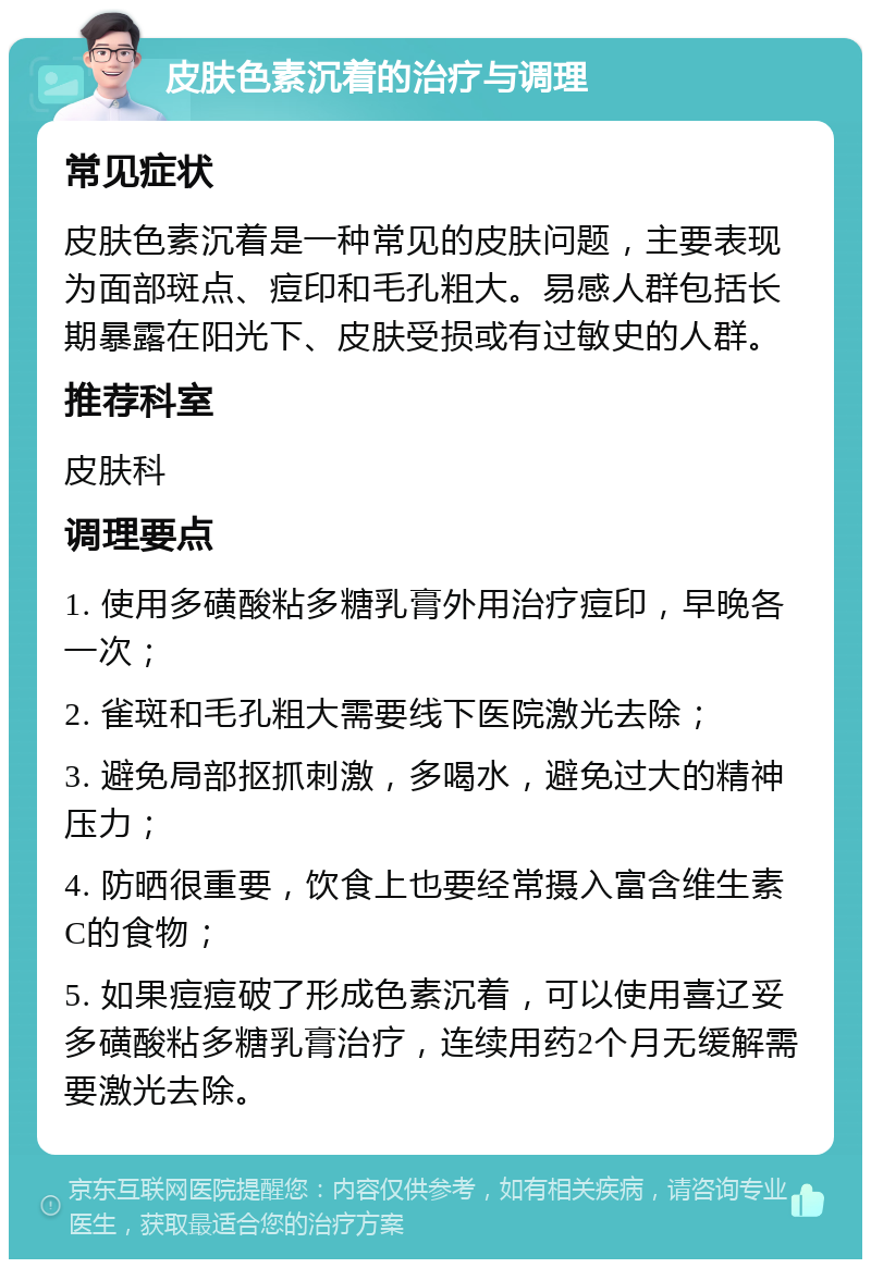 皮肤色素沉着的治疗与调理 常见症状 皮肤色素沉着是一种常见的皮肤问题，主要表现为面部斑点、痘印和毛孔粗大。易感人群包括长期暴露在阳光下、皮肤受损或有过敏史的人群。 推荐科室 皮肤科 调理要点 1. 使用多磺酸粘多糖乳膏外用治疗痘印，早晚各一次； 2. 雀斑和毛孔粗大需要线下医院激光去除； 3. 避免局部抠抓刺激，多喝水，避免过大的精神压力； 4. 防晒很重要，饮食上也要经常摄入富含维生素C的食物； 5. 如果痘痘破了形成色素沉着，可以使用喜辽妥多磺酸粘多糖乳膏治疗，连续用药2个月无缓解需要激光去除。