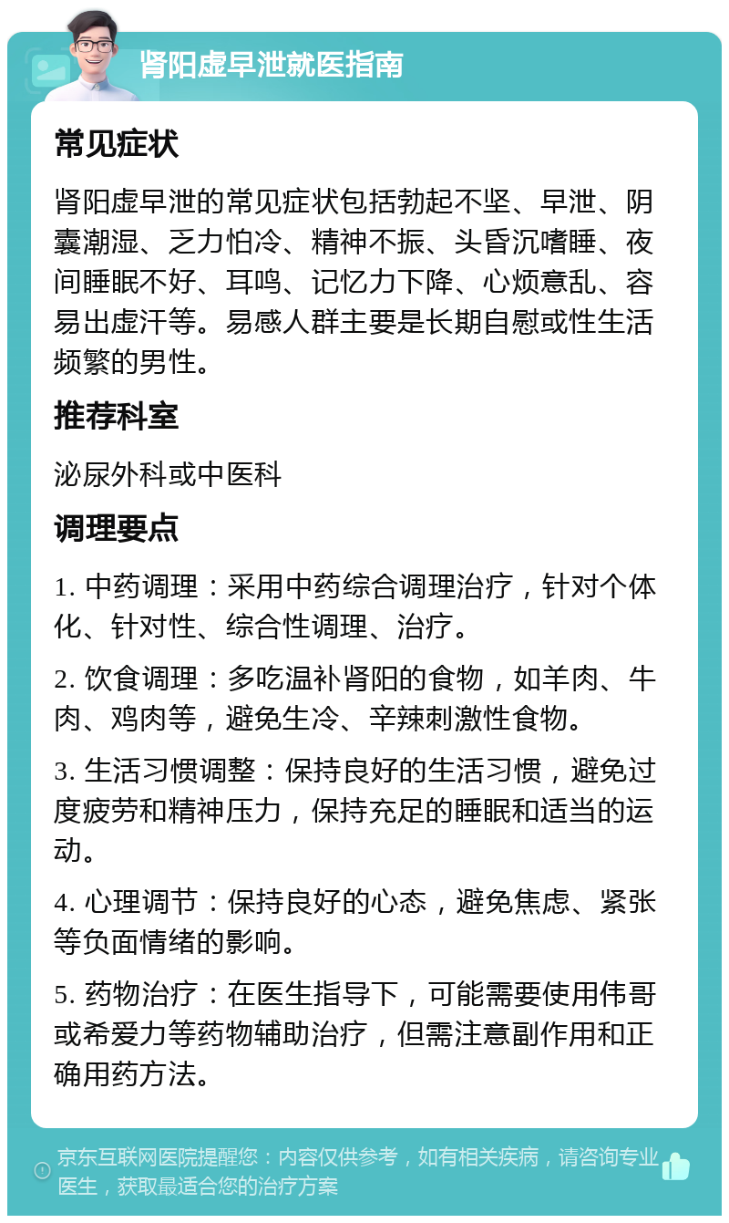 肾阳虚早泄就医指南 常见症状 肾阳虚早泄的常见症状包括勃起不坚、早泄、阴囊潮湿、乏力怕冷、精神不振、头昏沉嗜睡、夜间睡眠不好、耳鸣、记忆力下降、心烦意乱、容易出虚汗等。易感人群主要是长期自慰或性生活频繁的男性。 推荐科室 泌尿外科或中医科 调理要点 1. 中药调理：采用中药综合调理治疗，针对个体化、针对性、综合性调理、治疗。 2. 饮食调理：多吃温补肾阳的食物，如羊肉、牛肉、鸡肉等，避免生冷、辛辣刺激性食物。 3. 生活习惯调整：保持良好的生活习惯，避免过度疲劳和精神压力，保持充足的睡眠和适当的运动。 4. 心理调节：保持良好的心态，避免焦虑、紧张等负面情绪的影响。 5. 药物治疗：在医生指导下，可能需要使用伟哥或希爱力等药物辅助治疗，但需注意副作用和正确用药方法。