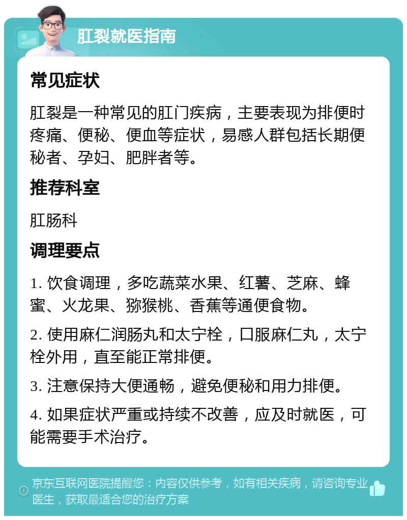 肛裂就医指南 常见症状 肛裂是一种常见的肛门疾病，主要表现为排便时疼痛、便秘、便血等症状，易感人群包括长期便秘者、孕妇、肥胖者等。 推荐科室 肛肠科 调理要点 1. 饮食调理，多吃蔬菜水果、红薯、芝麻、蜂蜜、火龙果、猕猴桃、香蕉等通便食物。 2. 使用麻仁润肠丸和太宁栓，口服麻仁丸，太宁栓外用，直至能正常排便。 3. 注意保持大便通畅，避免便秘和用力排便。 4. 如果症状严重或持续不改善，应及时就医，可能需要手术治疗。