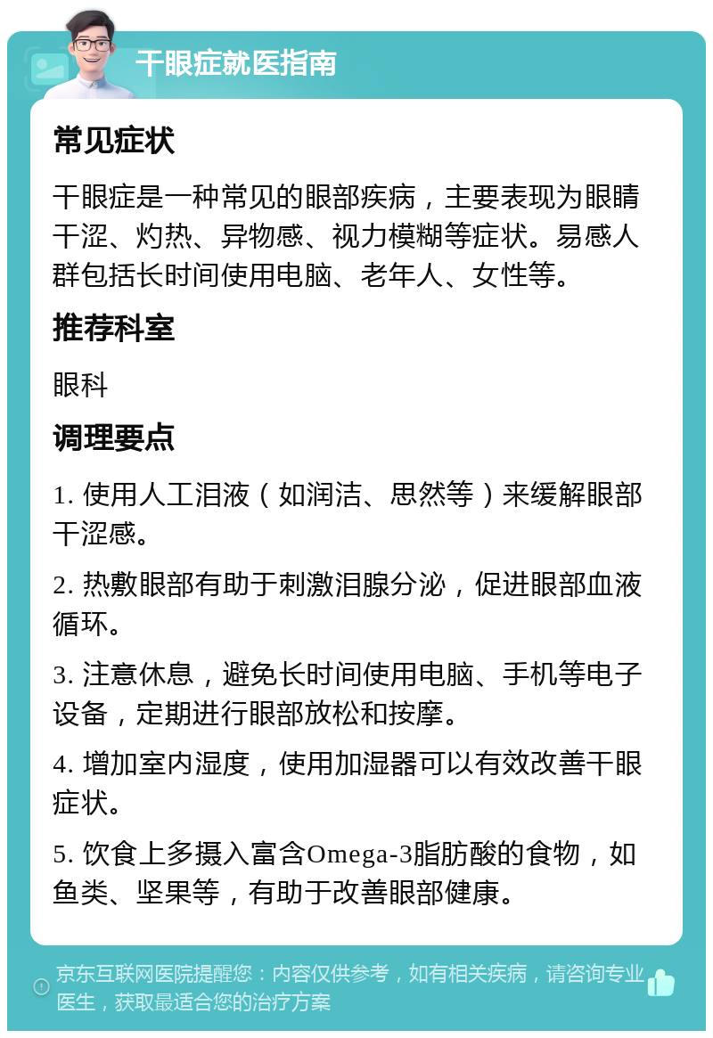 干眼症就医指南 常见症状 干眼症是一种常见的眼部疾病，主要表现为眼睛干涩、灼热、异物感、视力模糊等症状。易感人群包括长时间使用电脑、老年人、女性等。 推荐科室 眼科 调理要点 1. 使用人工泪液（如润洁、思然等）来缓解眼部干涩感。 2. 热敷眼部有助于刺激泪腺分泌，促进眼部血液循环。 3. 注意休息，避免长时间使用电脑、手机等电子设备，定期进行眼部放松和按摩。 4. 增加室内湿度，使用加湿器可以有效改善干眼症状。 5. 饮食上多摄入富含Omega-3脂肪酸的食物，如鱼类、坚果等，有助于改善眼部健康。