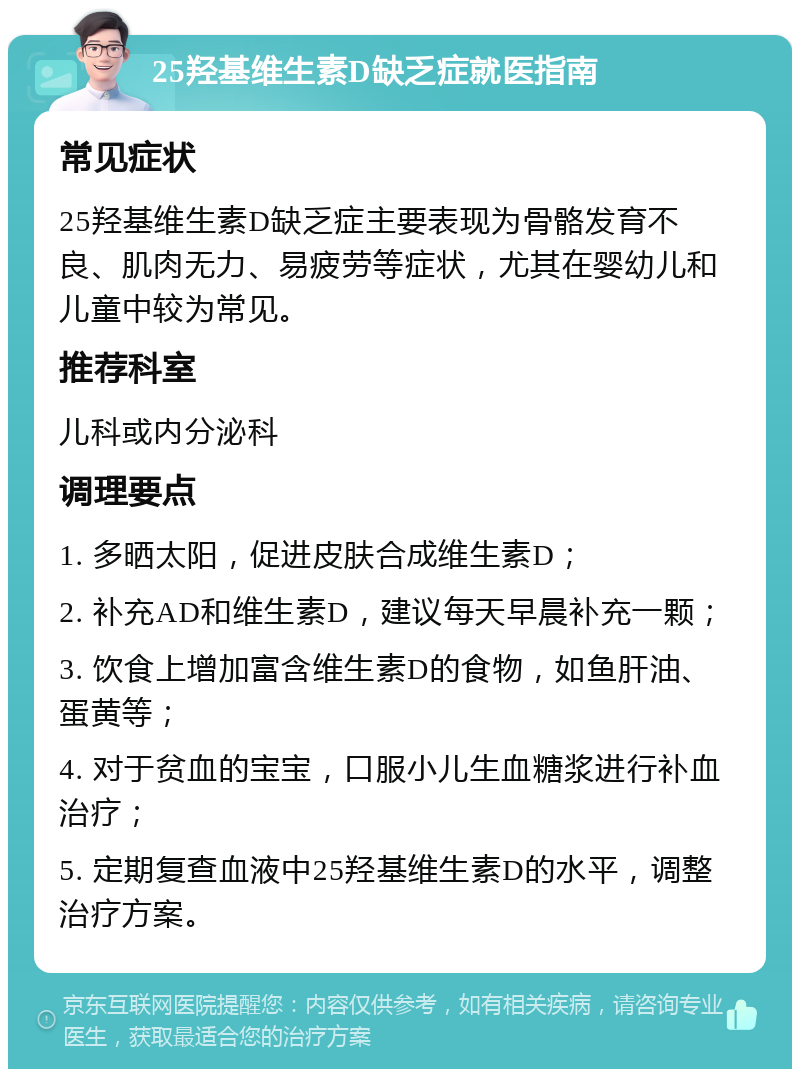 25羟基维生素D缺乏症就医指南 常见症状 25羟基维生素D缺乏症主要表现为骨骼发育不良、肌肉无力、易疲劳等症状，尤其在婴幼儿和儿童中较为常见。 推荐科室 儿科或内分泌科 调理要点 1. 多晒太阳，促进皮肤合成维生素D； 2. 补充AD和维生素D，建议每天早晨补充一颗； 3. 饮食上增加富含维生素D的食物，如鱼肝油、蛋黄等； 4. 对于贫血的宝宝，口服小儿生血糖浆进行补血治疗； 5. 定期复查血液中25羟基维生素D的水平，调整治疗方案。