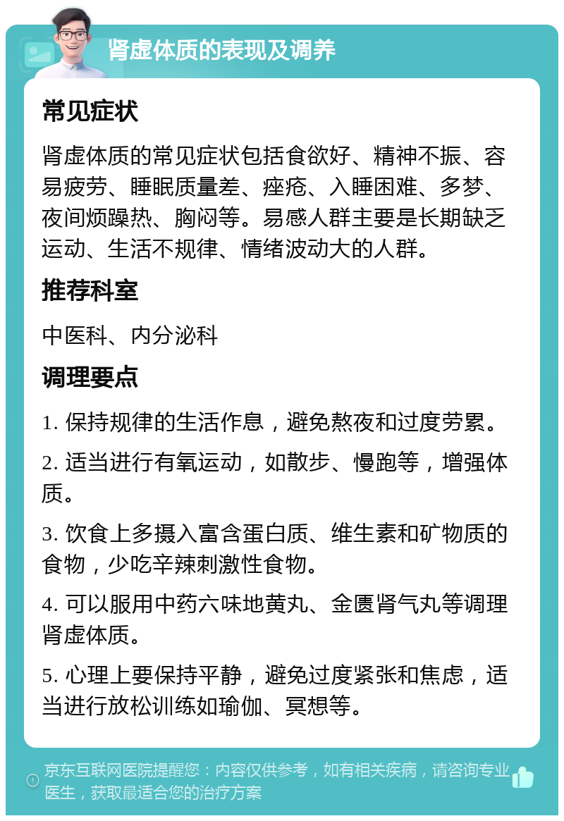 肾虚体质的表现及调养 常见症状 肾虚体质的常见症状包括食欲好、精神不振、容易疲劳、睡眠质量差、痤疮、入睡困难、多梦、夜间烦躁热、胸闷等。易感人群主要是长期缺乏运动、生活不规律、情绪波动大的人群。 推荐科室 中医科、内分泌科 调理要点 1. 保持规律的生活作息，避免熬夜和过度劳累。 2. 适当进行有氧运动，如散步、慢跑等，增强体质。 3. 饮食上多摄入富含蛋白质、维生素和矿物质的食物，少吃辛辣刺激性食物。 4. 可以服用中药六味地黄丸、金匮肾气丸等调理肾虚体质。 5. 心理上要保持平静，避免过度紧张和焦虑，适当进行放松训练如瑜伽、冥想等。