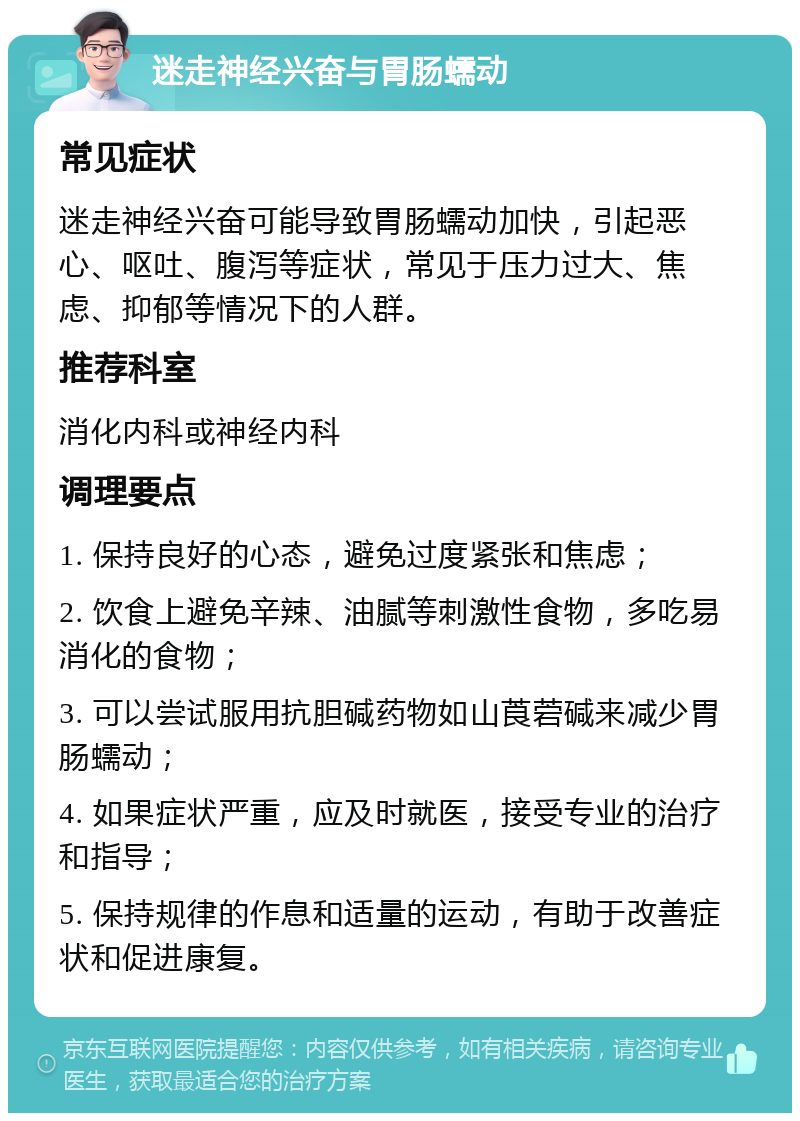 迷走神经兴奋与胃肠蠕动 常见症状 迷走神经兴奋可能导致胃肠蠕动加快，引起恶心、呕吐、腹泻等症状，常见于压力过大、焦虑、抑郁等情况下的人群。 推荐科室 消化内科或神经内科 调理要点 1. 保持良好的心态，避免过度紧张和焦虑； 2. 饮食上避免辛辣、油腻等刺激性食物，多吃易消化的食物； 3. 可以尝试服用抗胆碱药物如山莨菪碱来减少胃肠蠕动； 4. 如果症状严重，应及时就医，接受专业的治疗和指导； 5. 保持规律的作息和适量的运动，有助于改善症状和促进康复。