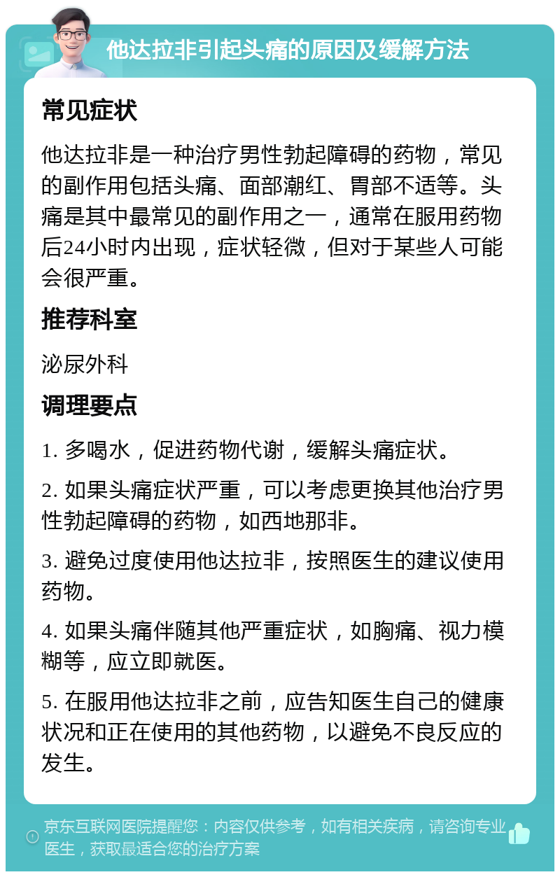 他达拉非引起头痛的原因及缓解方法 常见症状 他达拉非是一种治疗男性勃起障碍的药物，常见的副作用包括头痛、面部潮红、胃部不适等。头痛是其中最常见的副作用之一，通常在服用药物后24小时内出现，症状轻微，但对于某些人可能会很严重。 推荐科室 泌尿外科 调理要点 1. 多喝水，促进药物代谢，缓解头痛症状。 2. 如果头痛症状严重，可以考虑更换其他治疗男性勃起障碍的药物，如西地那非。 3. 避免过度使用他达拉非，按照医生的建议使用药物。 4. 如果头痛伴随其他严重症状，如胸痛、视力模糊等，应立即就医。 5. 在服用他达拉非之前，应告知医生自己的健康状况和正在使用的其他药物，以避免不良反应的发生。
