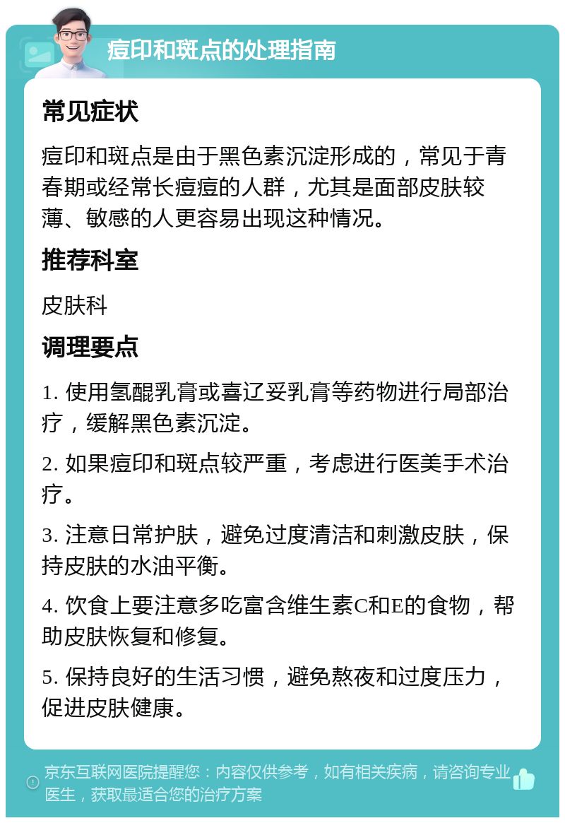 痘印和斑点的处理指南 常见症状 痘印和斑点是由于黑色素沉淀形成的，常见于青春期或经常长痘痘的人群，尤其是面部皮肤较薄、敏感的人更容易出现这种情况。 推荐科室 皮肤科 调理要点 1. 使用氢醌乳膏或喜辽妥乳膏等药物进行局部治疗，缓解黑色素沉淀。 2. 如果痘印和斑点较严重，考虑进行医美手术治疗。 3. 注意日常护肤，避免过度清洁和刺激皮肤，保持皮肤的水油平衡。 4. 饮食上要注意多吃富含维生素C和E的食物，帮助皮肤恢复和修复。 5. 保持良好的生活习惯，避免熬夜和过度压力，促进皮肤健康。