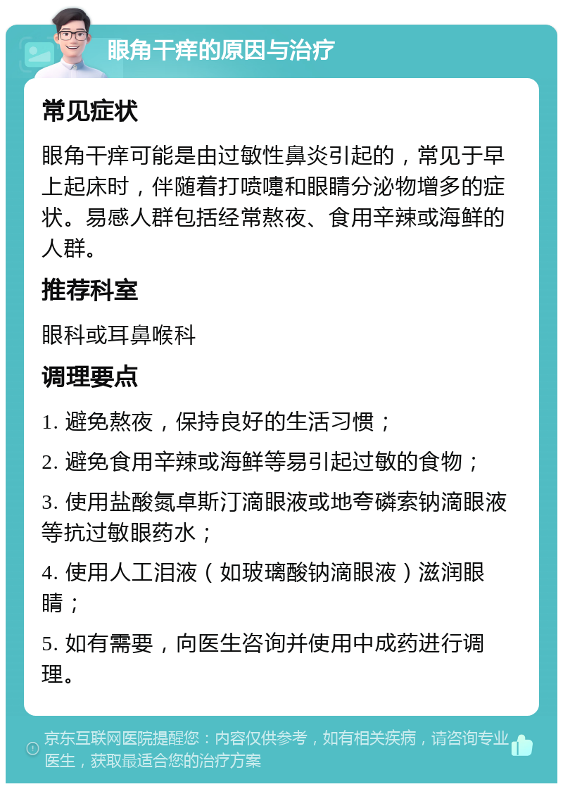 眼角干痒的原因与治疗 常见症状 眼角干痒可能是由过敏性鼻炎引起的，常见于早上起床时，伴随着打喷嚏和眼睛分泌物增多的症状。易感人群包括经常熬夜、食用辛辣或海鲜的人群。 推荐科室 眼科或耳鼻喉科 调理要点 1. 避免熬夜，保持良好的生活习惯； 2. 避免食用辛辣或海鲜等易引起过敏的食物； 3. 使用盐酸氮卓斯汀滴眼液或地夸磷索钠滴眼液等抗过敏眼药水； 4. 使用人工泪液（如玻璃酸钠滴眼液）滋润眼睛； 5. 如有需要，向医生咨询并使用中成药进行调理。